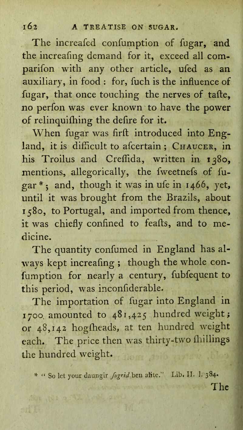 The increafed confumption of fugar, and the iiicreafing demand for it, exceed all com- parifon with any other article, ufed as an auxiliary, in food : for, fuch is the influence of fugar, that once touching the nerves of tafte, no perfon was ever known to have the power of relinquifhing the defire for it. When fugar was firft introduced into Eng- land, it is difficult to afcertain ; Chaucer, in his Troilus and Creffida, written in 1380, mentions, allegorically, the fweetnefs of fu- gar*; and, though it was in ufe in 1466, yet, until it was brought from the Brazils, about 1580, to Portugal, and imported from thence, it was chiefly confined to feafts, and to me- dicine. The quantity confumed in England has al- ways kept increafing ; though the whole con- fumption for nearly a century, fubfequent to this period, was inconfiderable. The importation of fugar into England in 1700. amounted to 481,425 hundredweight; or 48,142 hogfheads, at ten hundred weight each. The price then was thirty-two fliillings the hundred weight. * “ So let your daungir /ugriJhtn atitc,’' Lib. II. J. 384.