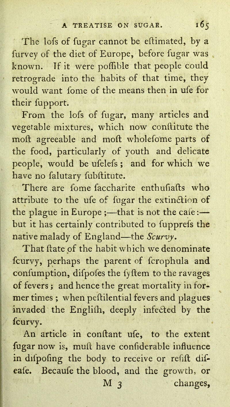 The lofs of fugar cannot be eftimated, by a furvey of the diet of Europe, before fugar was known. Tf it were polTible that people could retrograde into the habits of that time, they would want fome of the means then in ufe for their fupport. From the lofs of fugar, many articles and vegetable mixtures, which now conftitute the moft agreeable and mold wholefome parts of the food, particularly of youth and delicate people, would be ufelefs ; and for which we have no falutary fubftitute. There are fome faccharite enthufiafts who attribute to the ufe of fugar the extindfion of i the plague in Europe ;—that is not the cafe:— I but it has certainly contributed to fupprefs the I native malady of England—the Scurvy. I That Hate of the habit which we denominate I fcurvy, perhaps the parent of fcrophula and confumption, difpofes the fyftem to the ravages I of fevers; and hence the great mortality in for- mer times ; when peHilential fevers and plagues I invaded the Engliili, deeply infedled by the fcurvy. I An article in conftant ufe, to the extent fugar now is, mull have confiderable influence in difpofing the body to receive or refill dif- eafe. Becaufe the blood, and the growth, or M 3 changes, I