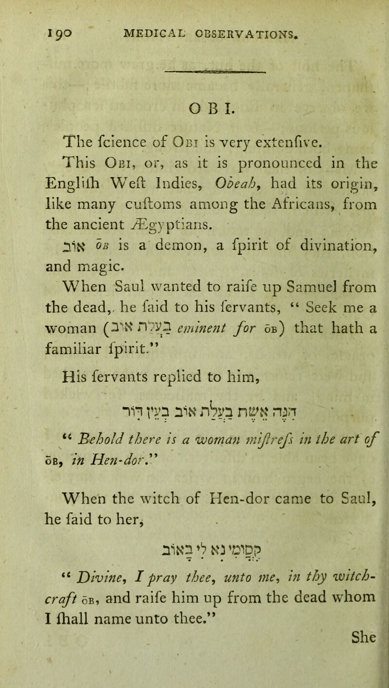 OBI. The fclence of Obi is very extenfive. This Obi, or, as it is pronounced in the EnglilB Weft Indies, Obeah, had its origin, like many cuftoms among the i^fricans, from the ancient ^Egyptians. OB is a demon, a fpirit of divination, and magic. When Saul wanted to raife up Samuel from the dead,, he faid to his fervants, “ Seek me a woman eminent for 6b) that hath a familiar fpirit.” His fervants replied to him, 111 n'i^? nSyn nj-i “ 'Behold there is a woman mifrefs m the art of 6b, in Hen-dor ” When the witch of Hen-dor came to Saul, he faid to herj nlN'n N'i ’ppp “ Divine, I pray thee, unto me, in thy witch- craft 5b, and raife him up from the dead whom I fhall name unto thee,” She