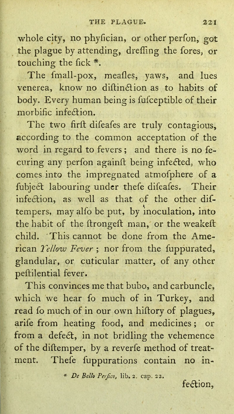 whole city, no phyfician, or other perfon, got the plague by attending, dreffing the fores, or touching the fick The fmall-pox, meafles, yaws, and lues venerea, know no diftindlion as to habits of body. Every human being is fufceptible of their morbific infedlion. The two firft difeafes are truly contagious, according to the common acceptation of the word in regard to fevers ; and there is no fe- CLiring any perfon againft being infeffced, who comes into the impregnated atmofphere of a fubjedf labouring under thefe difeafes. Their infection, as well as that of the other dif- tempers, may alfo be put, by inoculation, into the habit of the ftrongeft man, or the weakeft child. 'This cannot be done from the Ame- rican Yellow Fever ; nor from the fuppurated, glandular, or cuticular matter, of any other peftilential fever. This convinces me that bubo, and carbuncle, which we hear fo much of in Turkey, and read fo much of in our own hiftory of plagues, arife from heating food, and medicines; or from a defedl, in not bridling the vehemence of the diflemper, by a reverfe method of treat- ment. Thefe fuppurations contain no in- * De Bello Perjlco, lib. 2. cap. 22. fedUon,