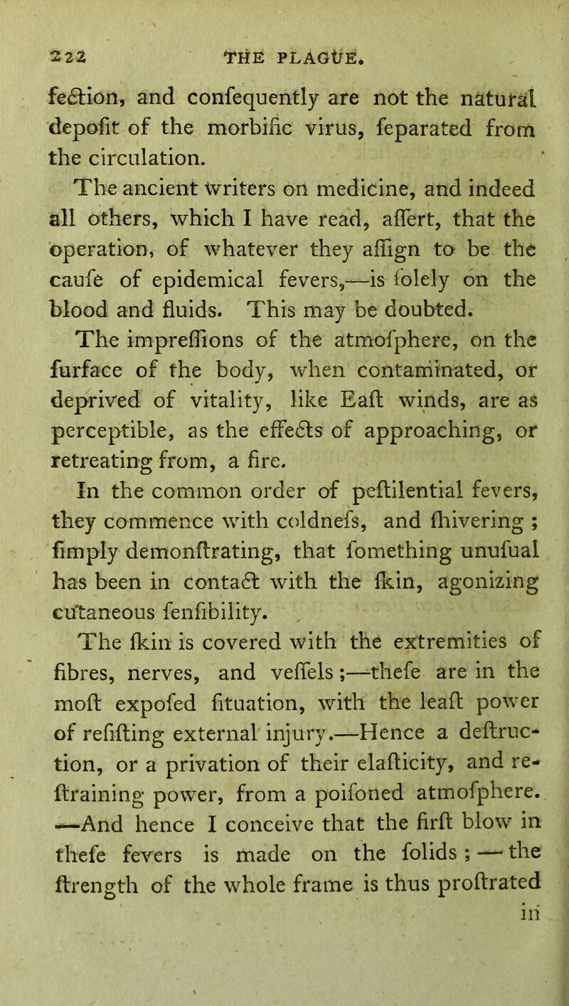 fe6tion, and confequently are not the natural depofit of the morbific virus, feparated from the circulation. The ancient writers on medicine, and indeed all others, which I have read, aflert, that the operation, of whatever they afiign to be the caufe of epidemical fevers,—is folely on the blood and fluids. This may be doubted. The impreflions of the atmofphere, on the furface of the body, when contarriinated, or deprived of vitality, like Eafl winds, are as perceptible, as the effects of approaching, or retreating from, a fire. In the common order of peftilential fevers, they commence with coldnefs, and ihivering ; limply demonfirating, that fomething unufual has been in conta6f with the fkin, agonizing cutaneous fenfibility. The Ikin is covered with the extremities of fibres, nerves, and veflels;—-thefe are in the moft expofed fituation, with the lead power of refifting external injury.—Hence a deftruc- tion, or a privation of their elafticity, and re- ftraining power, from a poifoned atmofphere. —And hence I conceive that the firfl: blow in thefe fevers is made on the folids; — the ftrength of the whole frame is thus proftrated in