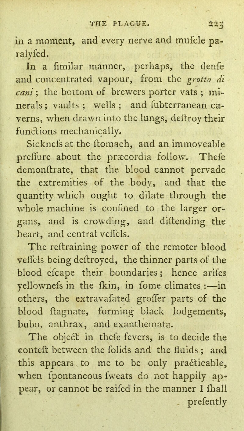 in a moment, and every nerve and miifcle pa- ralyfed. In a fimilar manner, perhaps, the d.enfe and concentrated vapour, from the grotto dt can't; the bottom of brewers porter vats ; mi- nerals ; vaults ; wells ; and fubterranean ca- verns, when drawn into the lungs, deftroy their fun'ilions mechanically. Sicknefs at the ftomach, and an immoveable prelfure about the praecordia follow. Thefe demonftrate, that the blood cannot pervade the extremities of the body, and that the quantity wdiich ought to dilate through the whole machine is confined to the larger or- gans, and is crowding, and diftending the heart, and central velTels. The reftraining power of the rem.oter blood veffels being deftroyed, the thinner parts of the blood efcape their boundaries; hence arifes yellownefs in the fkin, in fome climates.:—in others, the extravafatcd groffer parts of the blood ftagnate, forming black lodgements, bubo, anthrax, and exanthemata. The objedt in thefe fevers, is to decide the conteft between the folids and the fluids ; and this appears to me to be only praclicable, when fpontaneous fweats do not happily ap- pear, or cannot be raifed in the manner I fliall _ prefently