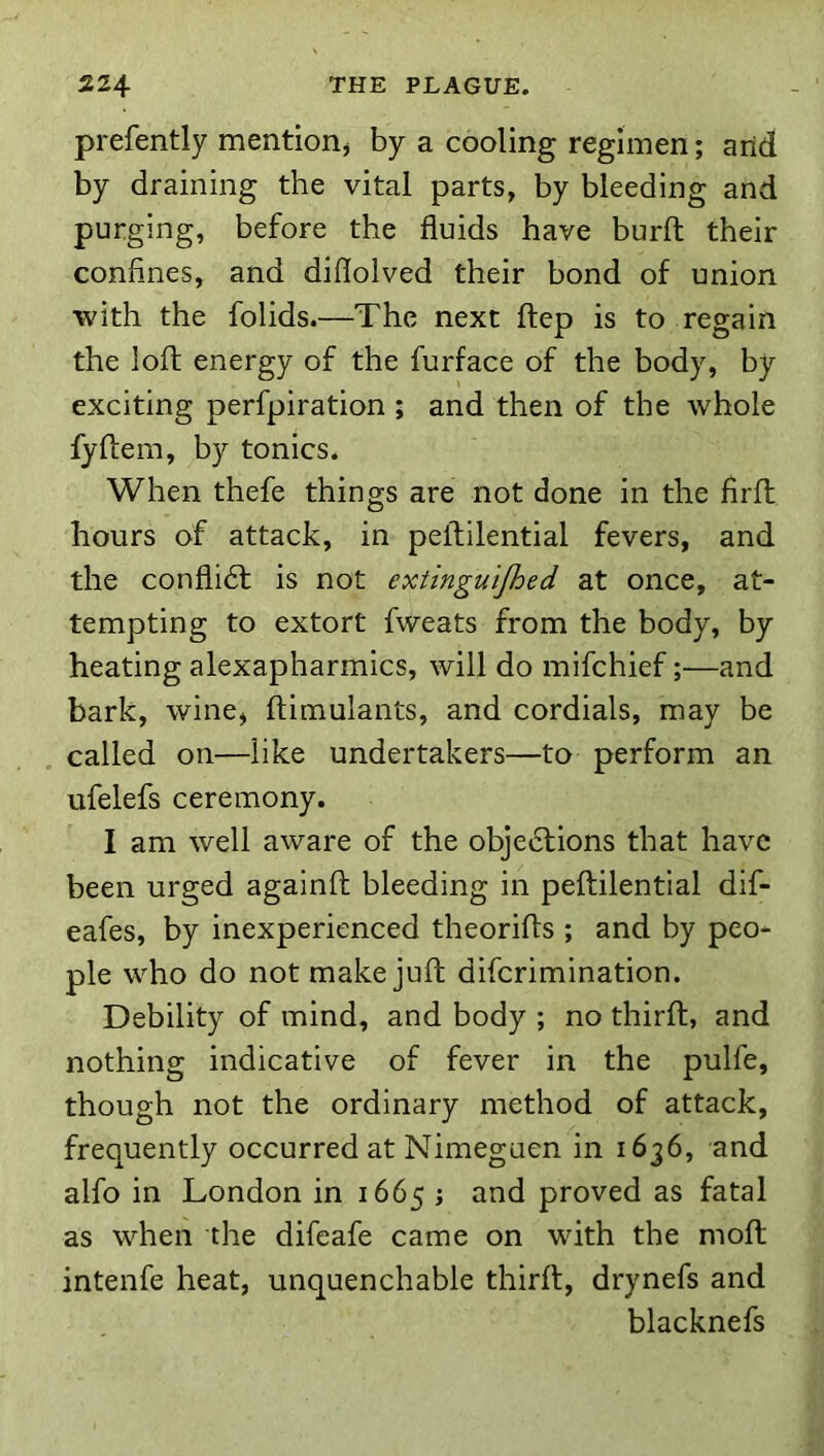 prefently mentiorij by a cooling regimen; arid by draining the vital parts, by bleeding and purging, before the fluids have burfl: their confines, and diflolved their bond of union with the folids.—The next ftep is to regain the loft energy of the furface of the body, by- exciting perfpiration ; and then of the whole fyftem, by tonics. When thefe things are not done in the firfl hours of attack, in pellilential fevers, and the conflidl is not extinguijhed at once, at- tempting to extort fweats from the body, by heating alexapharmics, will do mifchief;—and bark, wine, ftimulants, and cordials, may be called on—like undertakers—to perform an ufelefs ceremony. I am well aware of the objections that have been urged againft bleeding in peltilential dif- eafes, by inexperienced theorifls ; and by peo- ple who do not make juft diferimination. Debility of mind, and body ; no thirft, and nothing indicative of fever in the pulfe, though not the ordinary method of attack, frequently occurred at Nimeguen in 1636, and alfo in London in 1665 ; and proved as fatal as when the difeafe came on with the moft intenfe heat, unquenchable thirft, drynefs and blacknefs