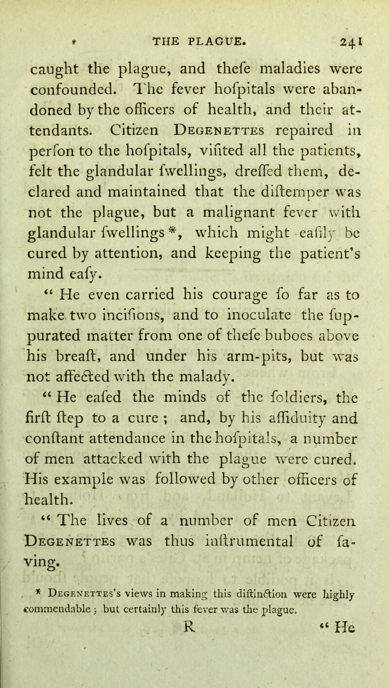 caught the plague, and thefe maladies were confounded. The fever hofpitals were aban- doned by the officers of health, and their at- tendants. Citizen Degenettes repaired in perfon to the hofpitals, vifited all the patients, felt the glandular fvvellings, dreffied them, de- clared and maintained that the diftemper was not the plague, but a malignant fever with glandular fwellings which might eafily be cured by attention, and keeping the patient’s mind eafy. “ He even carried his courage fo far as to make two incifions, and to inoculate the fup- purated matter from one of thefe buboes above his bread:, and under his arm-pits, but was not affe6led with the malady. “ He eafed the minds of the foldiers, the firft ftep to a cure ; and, by his affiduity and conftant attendance in the hofpitals, a number of men attacked with the plague were cured. His example was followed by other officers of health. “ The lives of a number of men Citizen Degenettes was thus inllrumental of fa- ying. * Degenettes’s views In making this diftinftlon were highly commendable 5 but certainly this fever was tlie plague. R “ He