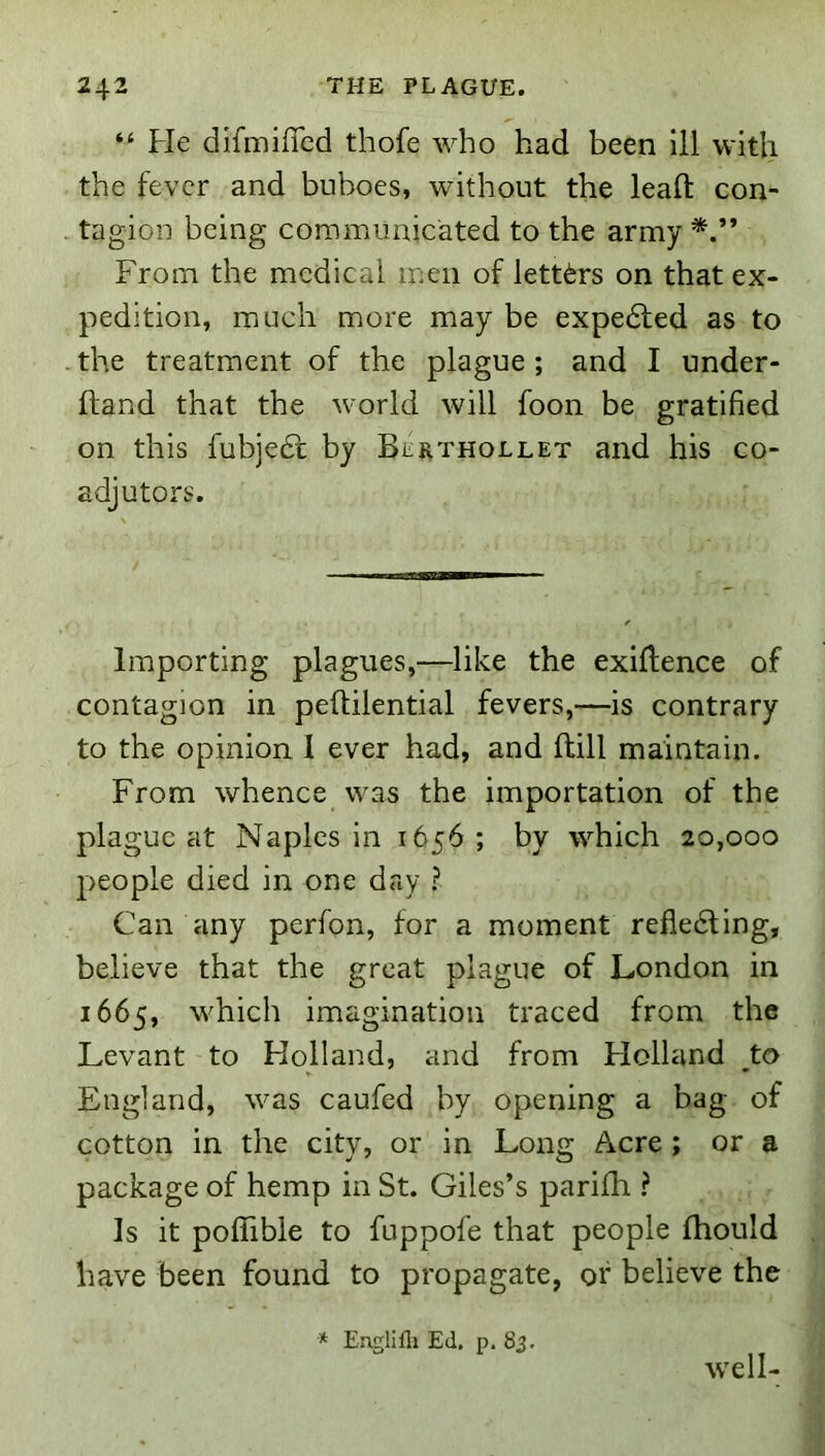 “ He difmilTcd thofe who had been ill with the fever and buboes, without the lead con- tagion being coramunicated to the army From the medical men of letters on that ex- pedition, miuch more may be expedfed as to the treatment of the plague ; and I under- ftand that the world will foon be gratified on this fubjedt by Bcrthollet and his co- adjutors. Importing plagues,—like the exidence of contagion in peftilential fevers,—is contrary to the opinion 1 ever had, and dill maintain. From whence was the importation of the plague at Naples in 1656; by which 20,000 people died in one day ? Can any perfon, for a moment refledling, believe that the great plague of London in 1665, which imagination traced from the Levant to Holland, and from Holland ^to England, was caufed by opening a bag of cotton in the city, or in Long Acre; or a package of hemp in St. Giles’s parifli ? Is it podible to fuppofe that people diould have been found to propagate, of believe the * Englifli Ed. p, 83. well-