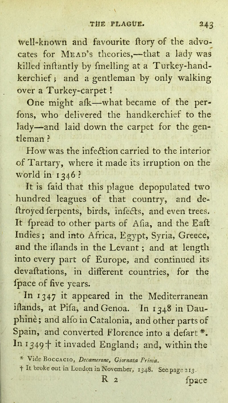 H3 well-known and favourite ftory of the advo- cates for Mead’s theories,—that a lady was killed inftantly by fmelling at a Turkey-hand- kerchief j and a gentleman by only walking over a Turkey-carpet ! One might afk—what became of the per- fons, who delivered the handkerchief to the lady—and laid down the carpet for the gen- tleman ? How was the infeftion carried to the interior of Tartary, where it made its irruption on the world in 1346 ? It is faid that this plague depopulated two hundred leagues of that country, and de- Ifroyed ferpents, birds, infe6ls, and even trees. It fpread to other parts of Afia, and the Eaft Indies; and into Africa, Egypt, Syria, Greece, and the iflands in the Levant; and at length into every part of Europe, and continued its devaftations, in different countries, for the fpace of five years. In 1347 it appeared in the Mediterranean iflands, at Pifa, and Genoa. In 1348 In Dau- phine; and alfo in Catalonia, and other parts of Spain, and converted Florence into a defart In 1349:}- it invaded England; and, within the * Vide Boccacio, Decamerone, Giornata Prima. t It broke out in London in November, 1548. See page 213. R 2 fpace