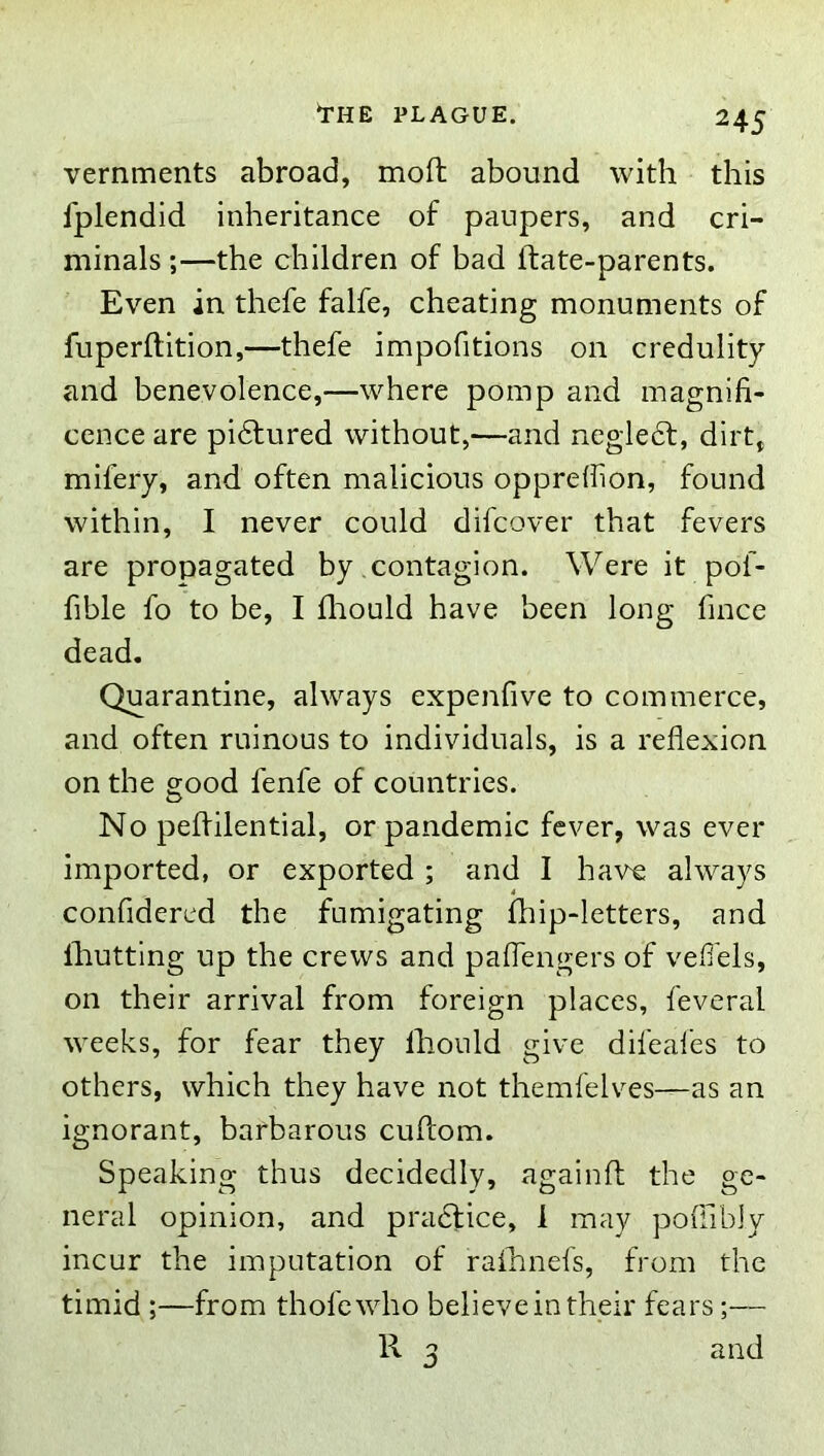 vernments abroad, molt abound with this fplendid inheritance of paupers, and cri- minals ;—the children of bad ftate-parents. Even in thefe falfe, cheating monuments of fuperftition,—thefe impofitions on credulity and benevolence,—where pomp and magnifi- cence are pidfured without,—and negledt, dirt, mifery, and often malicious opprefhon, found within, I never could difcover that fevers are propagated by contagion. Were it pof- fible fo to be, I fliould have been long fince dead. Quarantine, always expenfive to commerce, and often ruinous to individuals, is a reflexion on the good fenfe of countries. No peflilential, or pandemic fever, was ever imported, or exported ; and I have always confidered the fumigating fhip-letters, and Ihutting up the crews and pafTengers of vefiels, on their arrival from foreign places, feveral weeks, for fear they Ihould give difeafes to others, which they have not themfelves—as an ignorant, barbarous cuftom. Speaking thus decidedly, againft the ge- neral opinion, and pradlice, 1 may poffibJy incur the imputation of raihnefs, from the timid ;—from thole who believe in their fears;— R 3 and