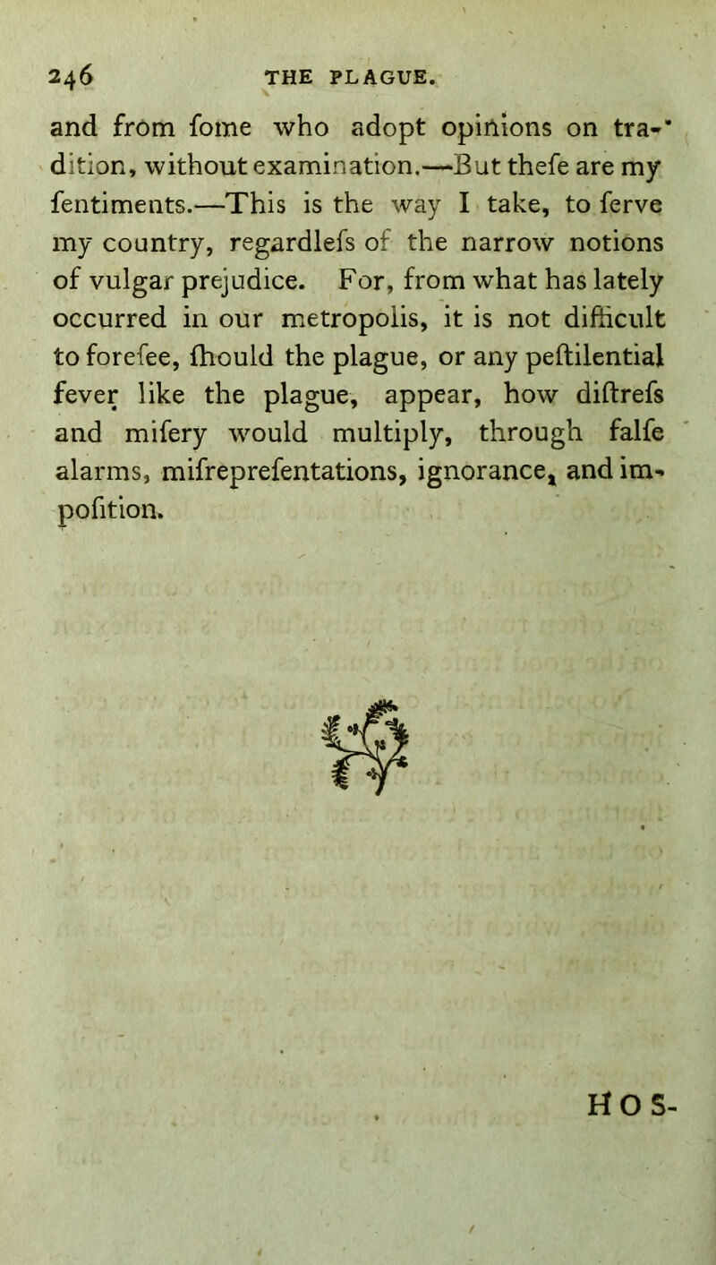 and from fome who adopt opinions on tra-* dition, without examination.—But thefe are my fentiments.—This is the way I take, to ferve my country, regardlefs of the narrow notions of vulgar prejudice. For, from what has lately occurred in our metropolis, it is not difficult to forefee, fhould the plague, or any peftilential fever like the plague, appear, how diftrefs and mifery would multiply, through falfe alarms, mifreprefentations, ignoranccj and im- pofition. HOS-