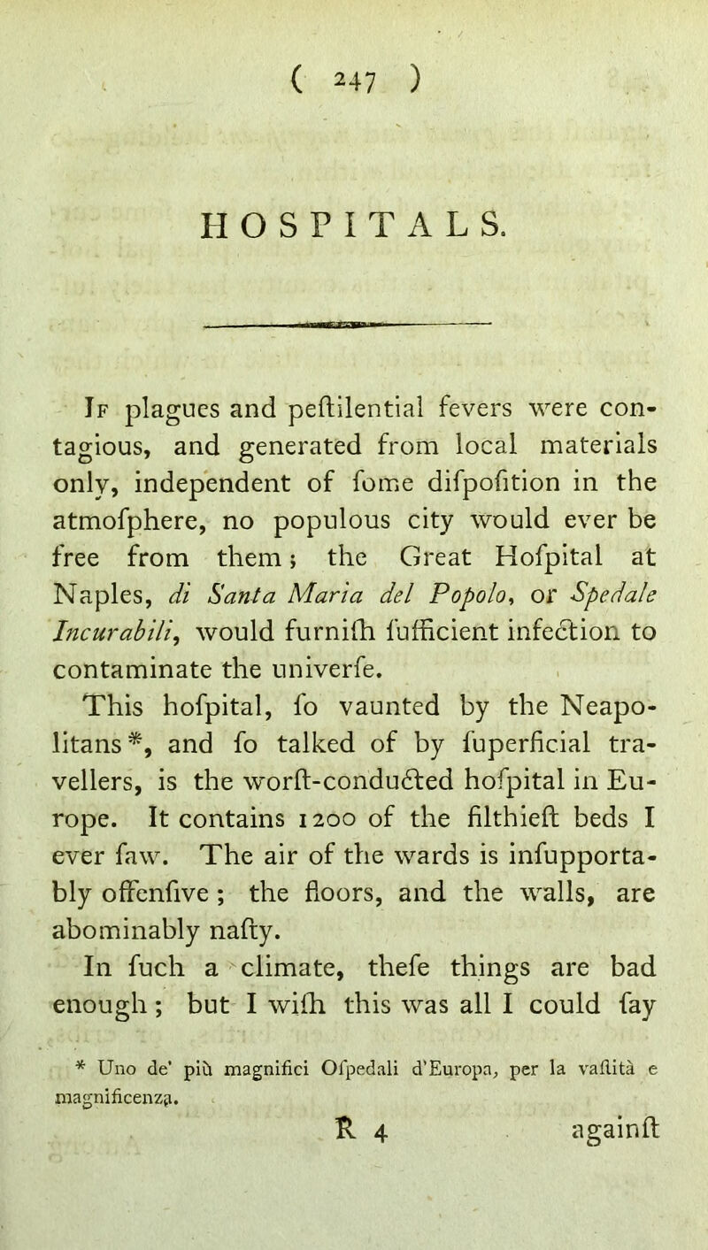 HOSPITALS. If plagues and peftilential fevers were con- tagious, and generated from local materials only, independent of feme difpofition in the atmofphere, no populous city would ever be free from them; the Great Hofpital at Naples, di Santa Maria del Popolo, or Spedale Incurabili, would furnida fufficient infection to contaminate the univerfe. This hofpital, fo vaunted by the Neapo- litans*, and fo talked of by fuperficial tra- vellers, is the worft-condu£l:ed hofpital in Eu- rope. It contains 1200 of the filthieft beds I ever faw. The air of the wards is infupporta- bly ofFenfive ; the floors, and the walls, are abominably nafty. In fuch acclimate, thefe things are bad enough; but I wifli this was all I could fay * Uno de’ plii magnifici Ofpedali d’Europa, per la vallita e magnificenzfi. R 4 againft