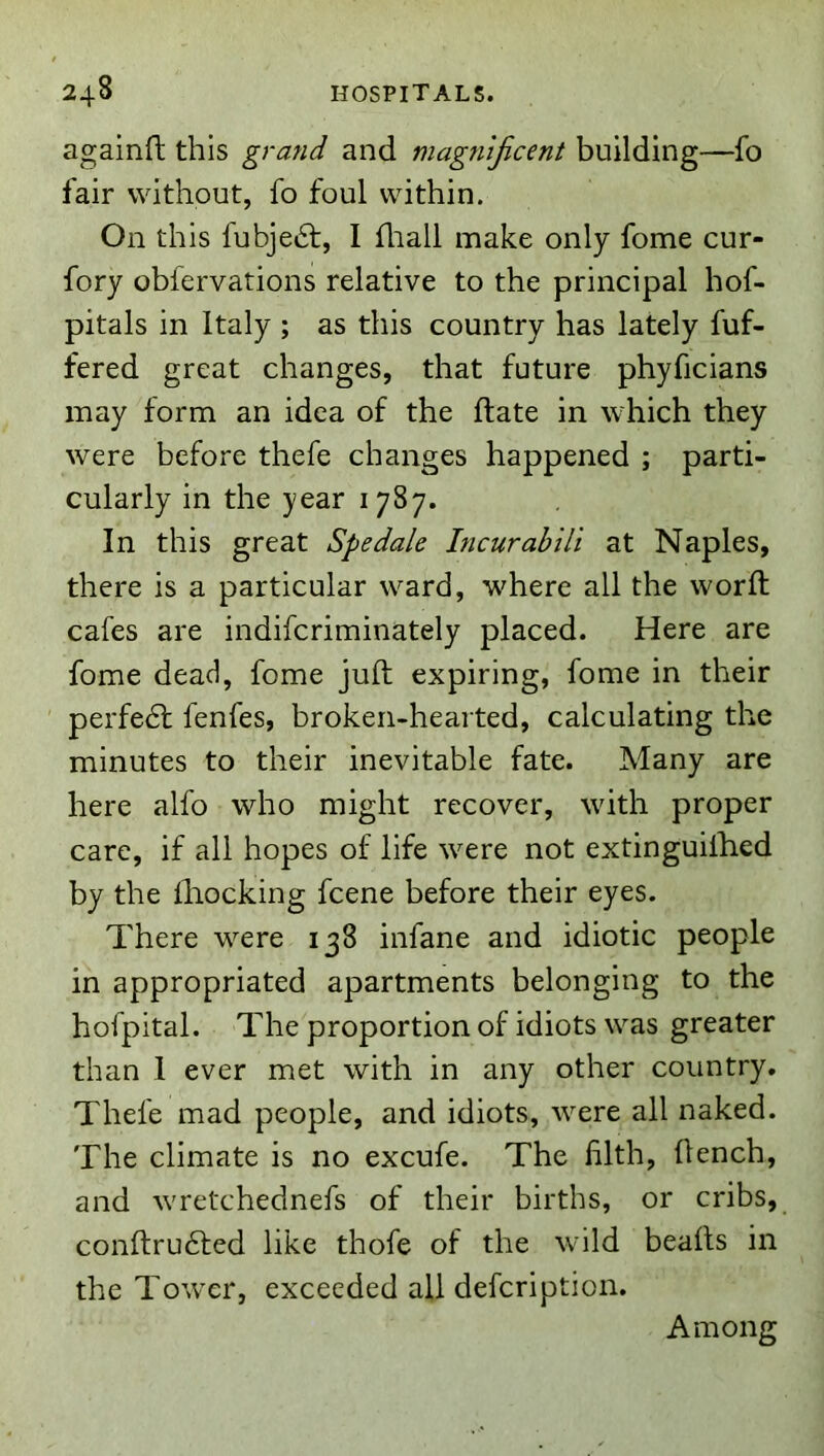 againft this grand and magnjicent building—fo fair without, fo foul within. On this fubje6t, I fliall make only fome cur- fory obfervations relative to the principal hof- pitals in Italy ; as this country has lately fuf- fered great changes, that future phyficians may form an idea of the ftate in which they were before thefe changes happened ; parti- cularly in the year 1787. In this great Spedale Incurabili at Naples, there is a particular ward, where all the worft cafes are indifcriminately placed. Here are fome dead, fome juft expiring, fome in their perfect fenfes, broken-hearted, calculating the minutes to their inevitable fate. Many are here alfo who might recover, with proper care, if all hopes of life were not extinguilhed by the ftiocking fcene before their eyes. There were 138 infane and idiotic people in appropriated apartments belonging to the hofpital. The proportion of idiots was greater than 1 ever met with in any other country. Thefe mad people, and idiots, were all naked. The climate is no excufe. The lilth, flench, and wretchednefs of their births, or cribs, conftrudfed like thofe of the wild beafts in the Tower, exceeded all defcription. Among