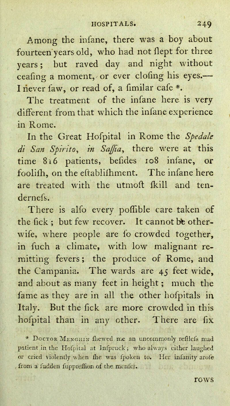 Among the infane, there was a boy about fourteen years old, who had not flept for three years; but raved day and night without ceafing a moment, or ever clofing his eyes.— I never faw, or read of, a fimilar cafe *. The treatment of the infane here is very different from that which the infane experience in Rome. In the Great Hofpital in Rome the Spedale di San Spirito^ in Safia^ there were at this time 816 patients, behdes 108 infane, or foolilli, on the eftabliihment. The infane here are treated with the utmoff Ikill and ten- dernefs. There is alfo every poffible care taken of the fick ; but few recover. It cannot bb other- wife, where people are fo crowded together, in fuch a climate, with low malignant re- mitting fevers; the produce of Rome, and the Campania. The wards are 45 feet wide, and about as many feet in height; much the fame as they are in all the other hofpitals in Italy. But the fick are more crowded in this hofpital than in any other. There are fix * Doctor Menghin fliewed me an uncommonly reftlefs mad patient in the Hofpital at Infpmck; who ahvays cither laughed or cried violently w hen die was fpoken to. Her infanity arofe . from a fudden fuppreflion of the menfes. rows