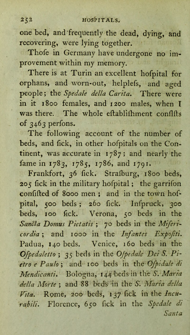 one bed, and frequently the dead, dying, and recovering, were lying together. Thofe in Germany have undergone no im- provement within my memory. There is at Turin an excellent hofpital for orphans, and worn-out, helplefs, and aged people; the Spedale della Carita, There were in it 1800 females, and 1200 males, when I was there. The whole eftablilhment confUts of 3463 perfons. The following account of the number of beds, and fick, in other hofpitals on the Con- tinent, was accurate in 1787; and nearly the fame in 1783, 1785, 1786, and 1791. Frankfort, 36 fick, Stralburg, 1800 beds, 205 (ick in the military hofpital; the garrifon confifted of 8000 men ; and in the town hof- pital, 500 beds ; 260 fick. Infpruck, 300 beds, 100 fick. Verona, 50 beds in the Sandia Domus Pie tat is ; 70 beds in the Miferi- cordia ; and 1000 in the Infantes Pxpofti. Padua, 140 beds. Venice, 160 beds in the Ofpedaletto ; 35 beds in the OJpedale Dei S. Pi- etro e Pauloand 100 beds in th.Q Ofpidale di Mendica?iti» Bologna, 144-beds in the S. Maria della Morte ; and 88 beds in the S. Maria della Pita. Rome, 200 beds, 137 fick in the Incu- rabili. Florence, 650 fick in the Spedale di Santa