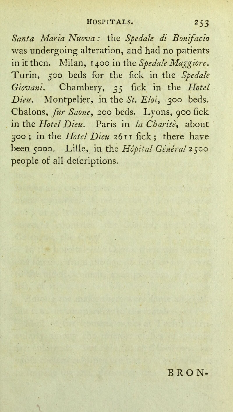 Santa Marla Muova: the Spedale di Bonifacio was undergoing alteration, and had no patients in it then. Milan, 1400 in the Spedale Maggiore. Turin, 500 beds for the fick in the Spedale Giovani. Chambery, 35 fick in the Hotel Dieu. Montpelier, in the St. Eloi, 300 beds. Chalons, fur Saone, 200 beds. Lyons, 900 fick , in the Hotel Dieu. Paris in la CharitCi about 300 ; in the Hotel Dieu 2611 fick ; there have been 5000, Lille, in the Hopital General 2500 people of all defcriptions. BRON-