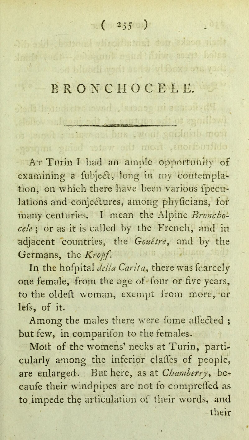 B R O N C H O C E L E. At Turin I had an ample opportunity of examining a fubjedl, long in my contempla- tion, on which there have been various fpecii- lations and conjectures, among phyficians, for many centuries. I mean the i\lpine Broncho- cele \ or as it is called by the French, and in adjacent countries, the Gouetre^ and by the Germans, the Kropf. In the hofpital della Carita, there was fcarcely one female, from the age of four or five years, to the oldeft woman, exempt from more, or lefs, of it. Among the males there were fome affe6led ; but few, in comparifon to the females. Molt of the womens’ necks at Turin, parti- cularly among the inferior clafTes of people, are enlarged. But here, as at Chamberry, bc- caufc their windpipes are not fo compreffed as to impede the articulation of their words, and their