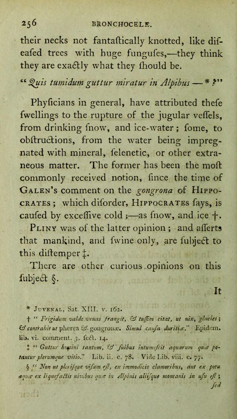 their necks not fantaftically knotted, like dif- eafed trees with huge fungufes,—they think they are exadlly what they Ihould be. “ ^is tumidum guttur miratur in Alpibus — * Phyficians in general, have attributed thefe fwellings to the rupture of the jugular veffels, from drinking fnow, and ice-water; fome, to obftruclions, from the water being impreg- nated with mineral, felenetic, or other extra- neous matter. The former has been the moft commonly received notion, fmce the time of Galen’s comment on the gongrona of Hippo- crates ; which diforder, Hippocrates fays, is caufed by excelTive cold j—as fnow, and ice -f. Pliny was of the latter opinion ; and alTerts that mankind, and fwine only, are fubject to this dilfempcr There are other curious ^opinions on this fubjedl §. It * Juvenal, Sat. XIII. v. 162. -|- “ Frigidum vaUs venas frangit, tufprn citat, ut ulx, glades ; £3” con&abit ut pherea id- goiigrouiU. Simul caufa Juritue. Epidein. lilj. vi. comnicnl. 3. fcft. 14. J “ Guttur hofiifii tantum, id fuibus Intume/cit aquarum quce po- tanturpkrumqne viiio. Lib. ii. c. 78. V'ide Lib. vili. c. 77. § “ Non ut plcrijque vftm ejl, e.x ImmoJkis damoribus, ant ex potu aniuv ex liquefadis nivibus qu-s in /llpinis aliijque montanis in ufu tji ; fed