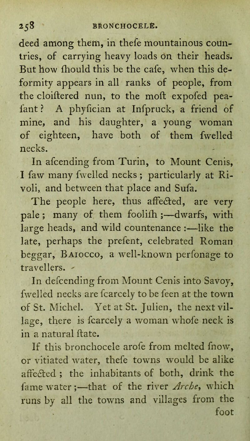 deed among them, in thefe mountainous coun- tries, of carrying heavy loads on their heads. But how fhould this be the cafe, when this de- formity appears in all ranks of people, from the cloiftered nun, to the moft expofed pea- fant ? A phyfician at Infpruck, a friend of mine, and his daughter, a young woman of eighteen, have both of them fwelled necks. In afcending from Turin, to Mount Cenis, I faw many fwelled necks ; particularly at Ri- voli, and between that place and Sufa. The people here, thus afFe6fed, are very pale ; many of them foolilh ;—dwarfs, with large heads, and wild countenance :—like the late, perhaps the prefent, celebrated Roman beggar, Baiocco, a well-known perfonage to travellers.  In defcending from Mount Cenis into Savoy, fwelled necks are fcarcely to be feen at the town of St. Michel. Yet at St. Julien, the next vil- lage, there is fcarcely a woman whofe neck is in a natural Rate. If this bronchocele arofe from melted fnow, or vitiated water, thefe towns would be alike affc6led ; the inhabitants of both, drink the fame water;—that of the river Arche^ which runs by all the towns and villages from the foot