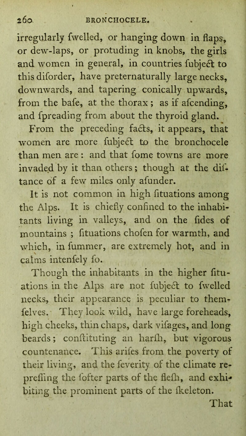 irregularly fwelled, or hanging down in flaps, or dew-laps, or protuding in knobs, the girls and women in general, in countries fubjedt to this diforder, have preternaturally large necks, downwards, and tapering conically upwards, from the bafe, at the thorax ; as if afcending, and fpreading from about the thyroid gland. From the preceding facts, it appears, that women are more fubjedt to the bronchocele than men are : and that fome towns are more invaded by it than others; though at the dif- tance of a few miles only afunder. It is not common in high fituations among the Alps. It is chiefly confined to the inhabi- tants living in valleys, and on the fides of mountains ; fituations chofen for warmth, and which, in fummer, are extremely hot, and in calms intenfely fo. Though the inhabitants in the higher fitu- ations in the Alps are not fubjedl to fwelled necks, their appearance is peculiar to them- felves. They look wild, have large foreheads, high cheeks, thin chaps, dark vifages, and long beards; conflituting an harfh, but vigorous countenance. This arifes from the poverty of their living, and the feverity of the climate re- prefTing the I'ofter parts of the fiefli, and exhi- biting the prominent parts of the fkeleton. That