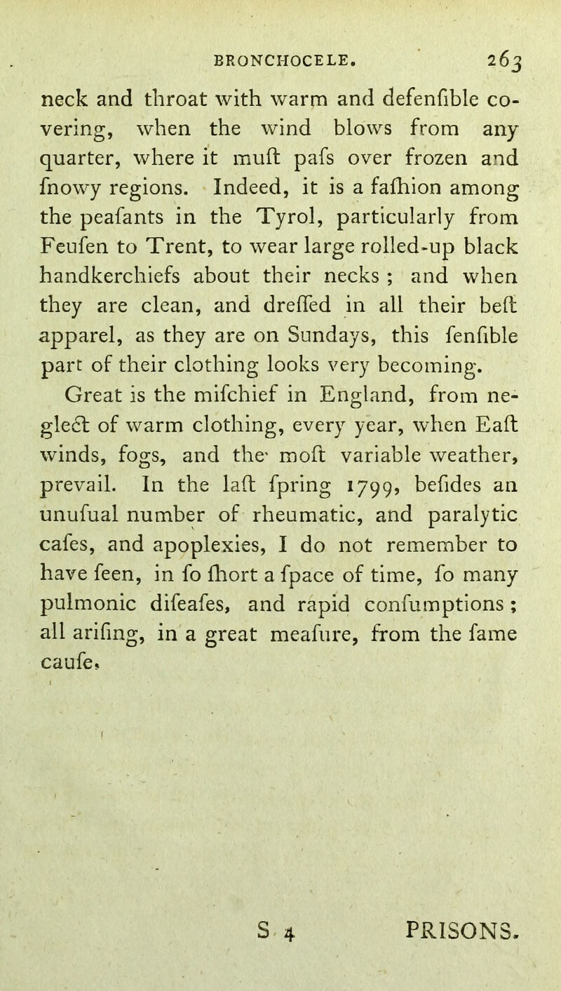 neck and throat with warm and defenfible co- vering, when the wind blows from any quarter, where it muft pafs over frozen and fnowy regions. Indeed, it is a fafhion among the peafants in the Tyrol, particularly from Feufen to Trent, to wear large rolled-up black handkerchiefs about their necks ; and when they are clean, and drelTed in all their belt apparel, as they are on Sundays, this fenfible part of their clothing looks very becoming. Great is the mifchief in England, from ne- gle6f of warm clothing, every year, when Ealb winds, fogs, and the- moft variable weather, prevail. In the laft fpring 1799, befides an unufual number of rheumatic, and paralytic cafes, and apoplexies, I do not remember to have feen, in fo fhort a fpace of time, fo many pulmonic difeafes, and rapid confumptions ; all arifing, in a great meafure, from the fame caufe, I S 4 PRISONS.