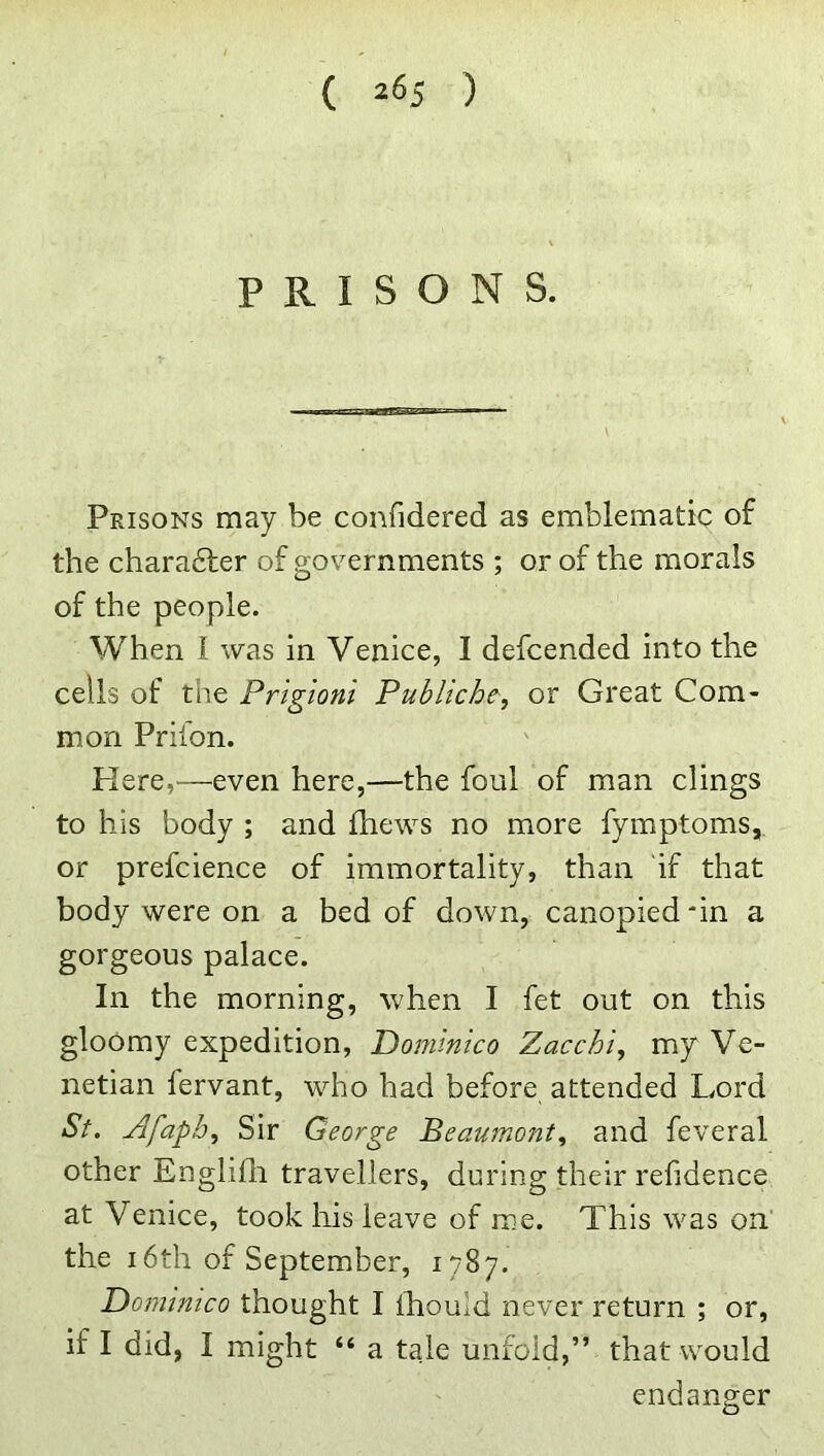 PRISONS. Prisons may be confidered as emblematic of the charadter of governments ; or of the morals of the people. When I was in Venice, I defcended into the cells of the Prlgioni Publiche, or Great Com- mon Prilon. Here,—even here,—the foul of man clings to his body ; and fhews no more fymptoms, or prefcience of immortality, than 'if that body were on a bed of down, canopied-in a gorgeous palace. In the morning, when I fet out on this gloomy expedition, Dominico Zacchi, my Ve- netian fervant, who had before attended Lord St. Afapb, Sir George Beaumont., and feveral other Englifli travellers, during their refidence at Venice, took liis leave of me. This was on the 16th of September, 1787. T)omimco thought I Ihould never return ; or, if I did, I might “ a tale unfold,” that would endanger