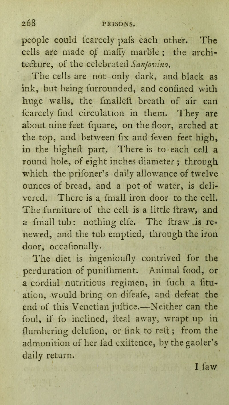 people could fcarcely pafs each other. The ceils are made of maiTy marble ; the archi- tedlure, of the celebrated Sanfovino, The cells are not only dark, and black as ink, but being furrounded, and confined with huge walls, the fmallefi. breath of air can fcarcely find circulation in them. They are about nine feet fquare, on the floor, arched at the top, and between fix and feven feet high, in the highefl: part. There is to each cell a round hole, of eight inches diameter ; through which the prifoner’s daily allowance of twelve ounces of bread, and a pot of water, is deli- vered. There is a fmall iron door to the cell. The furniture of the cell is a little ftraw, and a fmall tub: nothing elfe. The ftraw .is re- newed, and the tub emptied, through the iron door, occafionally. The diet is ingenioufly contrived for the perduration of punifhment. Animal food, or a cordial nutritious regimen, in fuch a fitu- ation, would bring on difeafe, and defeat the end of this Venetian juftice.—Neither can the foul, if fo inclined, fteal away, wrapt up in numbering delufion, or fink to reft ; from the admonition of her fad exiftence, by the gaoler’s daily return. I faw