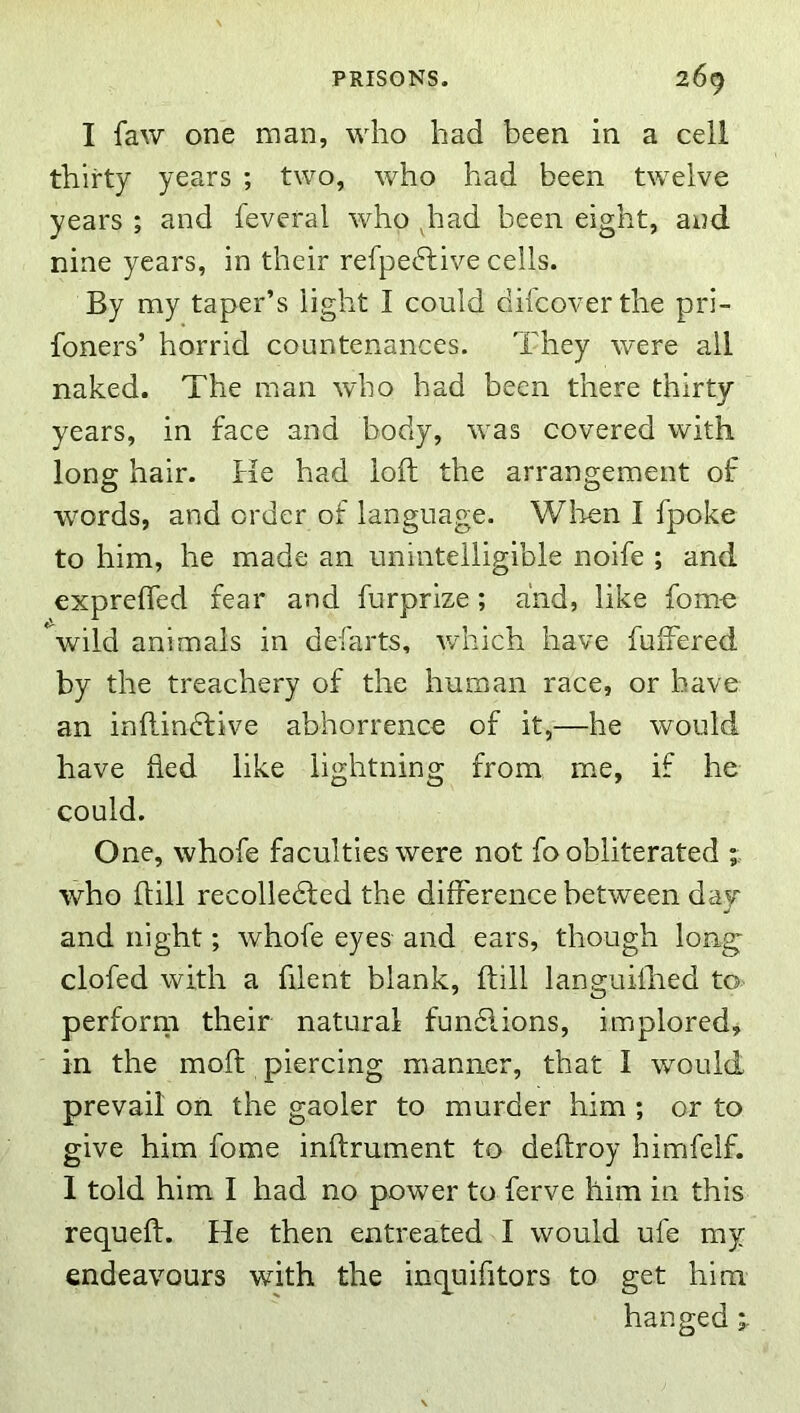 I faw one man, who had been in a cell thirty years ; two, who had been twelve years ; and feveral who ^had been eight, and nine years, in their refpedtive cells. By my taper’s light I could difcoverthe pri- foners’ horrid countenances. They were all naked. The man who had been there thirty years, in face and body, was covered with long hair. He had loft the arrangement of words, and order of language. Wlien I fpoke to him, he made an unintelligible noife ; and exprefled fear and furprize; and, like fom-e *^wild animals in defarts, which have fulFered by the treachery of the human race, or have an inftindfive abhorrence of it,—he would have fled like lightning from me, if he could. One, whofe faculties were not fo obliterated ; who ftill recolledled the difference between day and night; whofe eyes and ears, though long- clofed with a filent blank, ftill languifhed to perforrn their natural fundlions, implored, in the moft piercing manner, that I would prevail on the gaoler to murder him ; or to give him fome inftrument to deftroy himfelf. 1 told him I had no power to ferve him in this requeft. He then entreated I would ufe my endeavours with the inquifltors to get him hanged