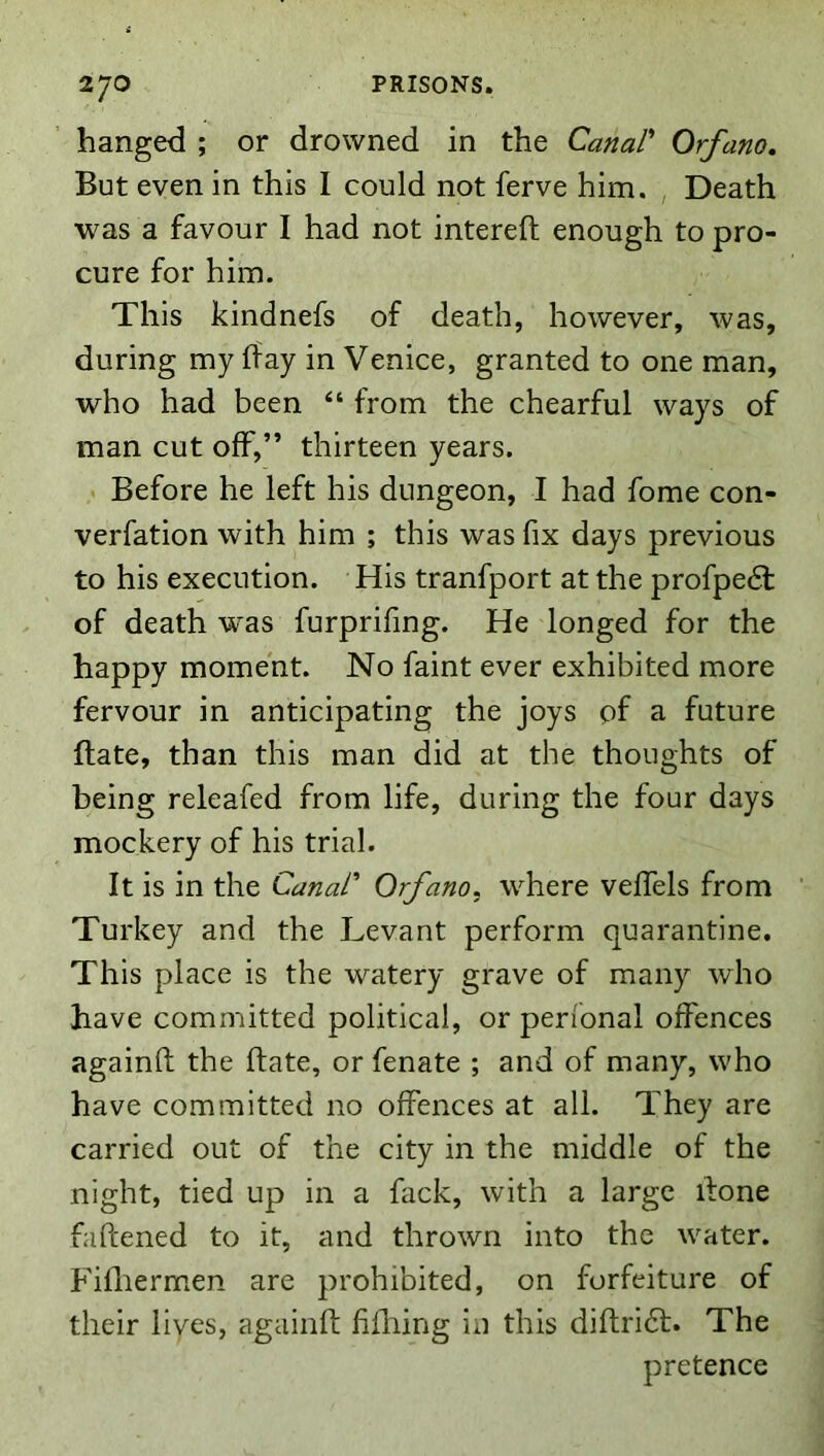 hanged ; or drowned in the Canar Orfano, But even in this I could not ferve him. , Death was a favour I had not intereft enough to pro- cure for him. This kindnefs of death, however, was, during my hay in Venice, granted to one man, who had been “ from the chearful ways of man cut off,” thirteen years. Before he left his dungeon, I had fome con- verfation with him ; this was fix days previous to his execution. His tranfport at the profpe6l of death was furprifing. He longed for the happy moment. No faint ever exhibited more fervour in anticipating the joys of a future hate, than this man did at the thoughts of being releafed from life, during the four days mockery of his trial. It is in the Canar Orfano, where veffels from ' Turkey and the Levant perform quarantine. This place is the watery grave of many who have committed political, or perfonal offences againfi: the ftate, or fenate ; and of many, who have committed no offences at all. They are carried out of the city in the middle of the night, tied up in a fack, with a large done faftened to it, and thrown into the water. Fifliermen are prohibited, on forfeiture of their lives, againfi hilling in this diftridl. The pretence