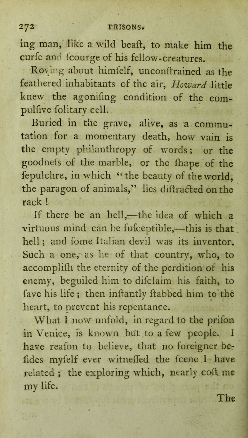 ing man, like a wild bead, to make him the curfe and fcourge of his fellow-creatures. Rovir.g about himfelf, unconftrained as the feathered inhabitants of the air, Howard little knew the agonifing condition of the com- pulfive folitary cell. Buried in the grave, alive, as a commu- tation for a momentary death, how vain is the empty philanthropy of words; or the goodnefs of the marble, or the Ihape of the fepulchre, in which “ the beauty of the world, the paragon of animals,” lies diflradfed on the rack ! If there be an hell,-—the idea of which a virtuous mind can be fufceptible,^—this is that hell; and fome Italian devil was its inventor. Such a one,'as he of that country, who, to accomplifh the eternity of the perdition of his enemy, beguiled him to difclaim his faith, to fave his life ; then inftantly ftabbed him to'the heart, to prevent his repentance. What 1 now unfold, in regard to the prifon in Venice, is known but to a few people. I have reafon to believe, that no foreigner be- fides myfelf ever witnefled the fcene 1 have related ; the exploring which, nearly coft me my life. The