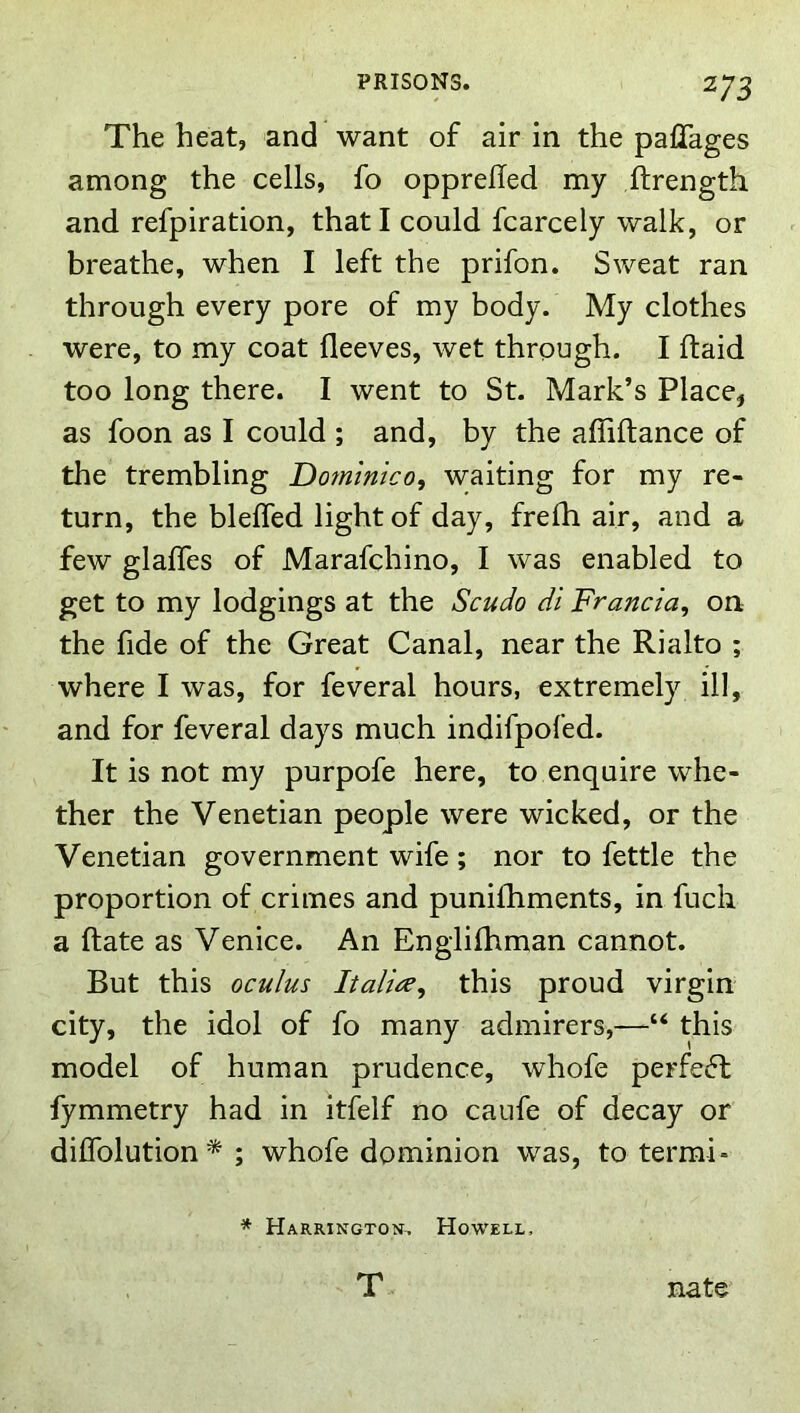 The heat, and want of air in the palTages among the cells, fo opprelTed my ftrength and refpiration, that I could fcarcely walk, or breathe, when I left the prifon. Sweat ran through every pore of my body. My clothes were, to my coat fleeves, wet through. I ftaid too long there. I went to St. Mark’s Place, as foon as I could ; and, by the affiftance of the trembling Dommtco, waiting for my re- turn, the bleffed light of day, frefh air, and a few glafles of Marafchino, I was enabled to get to my lodgings at the Scudo di Francia^ on the fide of the Great Canal, near the Rialto ; where I was, for feveral hours, extremely ill, and for feveral days much indifpofed. It is not my purpofe here, to enquire whe- ther the Venetian people were wicked, or the Venetian government wife ; nor to fettle the proportion of crimes and punifhments, in fuch a Rate as Venice. An Englifhman cannot. But this oculus Italics^ this proud virgin city, the idol of fo many admirers,—“ this model of human prudence, whofe perfecft fymmetry had in itfelf no caufe of decay or diffolution* ; whofe dominion was, to termi* * Harrington, Howell, T nate