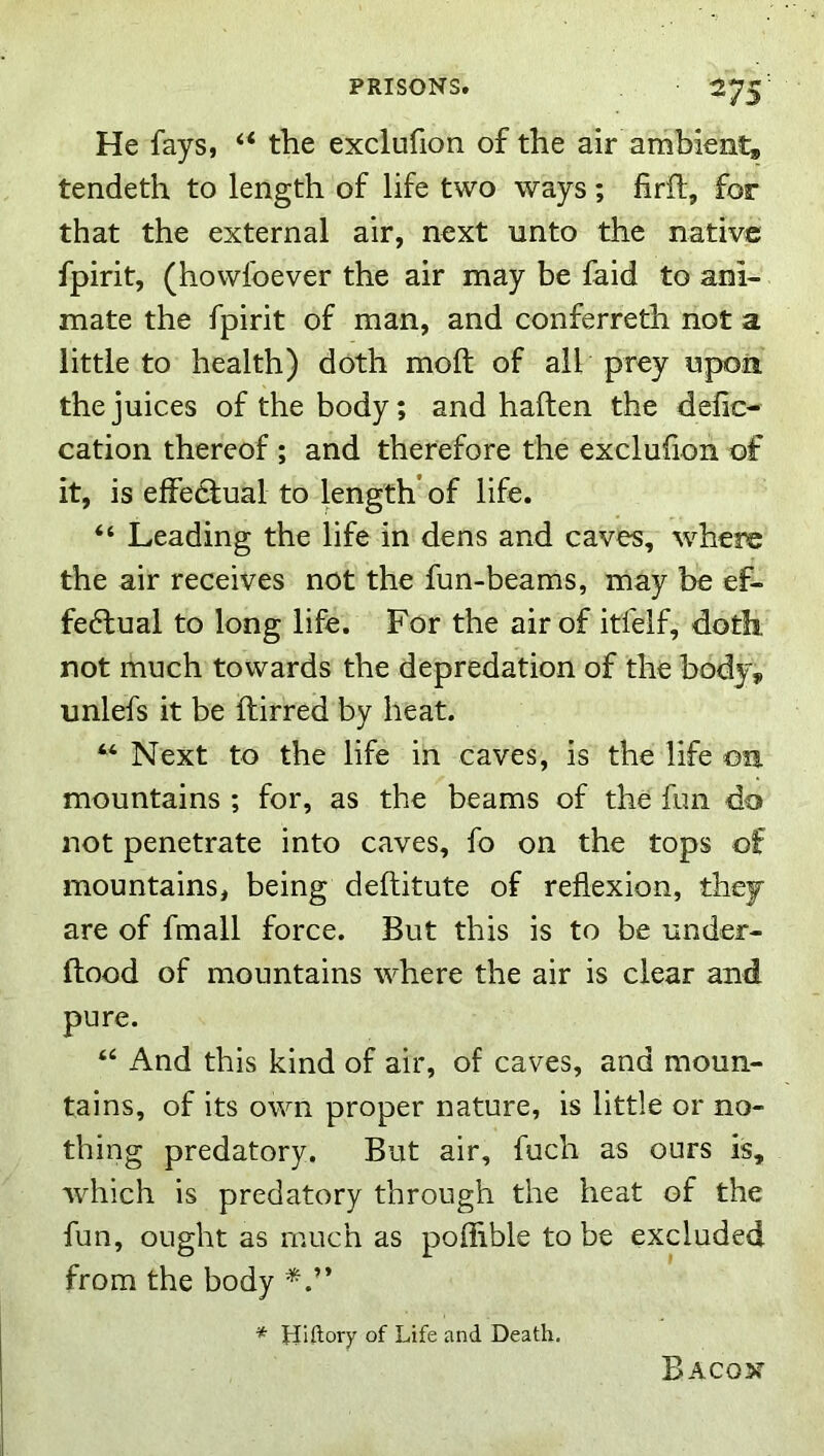 He fays, the exclufion of the air ambient, tendeth to length of life two ways; firft, for that the external air, next unto the native fpirit, (howfoever the air may be faid to ani- mate the fpirit of man, and conferreth not a little to health) doth moft of all prey upon the juices of the body; and haften the delic- cation thereof ; and therefore the exclufion of it, is effedlual to length’ of life. “ Leading the life in dens and caves, wLere the air receives not the fun-beams, may be ef- fe6tual to long life. For the air of itfelf, doth not much towards the depredation of the body, unlefs it be ftirred by heat. “ Next to the life in caves, is the life on mountains ; for, as the beams of the fun do not penetrate into caves, fo on the tops of mountains, being deftitute of reflexion, they are of fmall force. But this is to be under- flood of mountains where the air is clear and pure. ‘‘ And this kind of air, of caves, and moun- tains, of its own proper nature, is little or no- thing predatory. But air, fuch as ours is, which is predatory through the heat of the fun, ought as much as poflible to be excluded from the body * Hiftory of Life and Death. Bacon