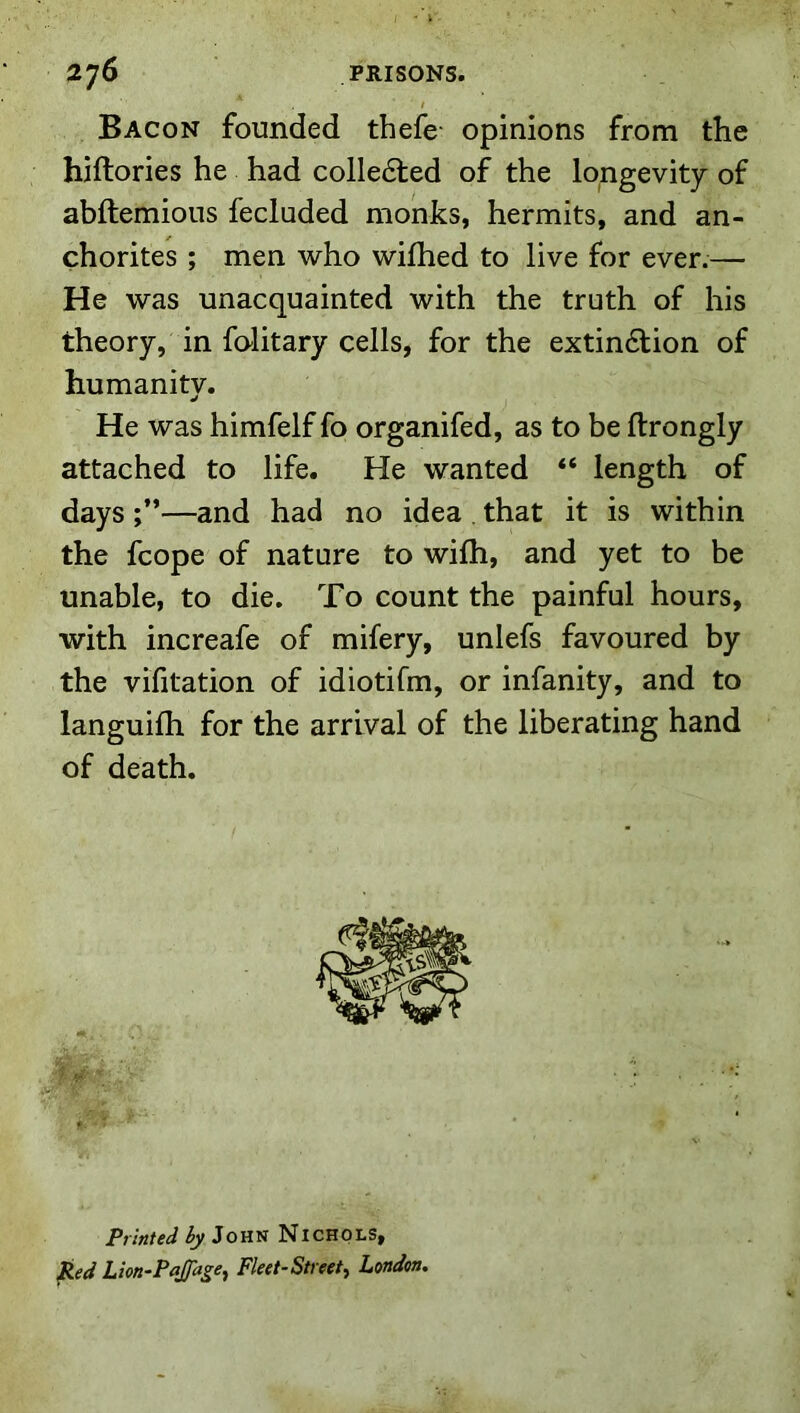 Bacon founded thefe- opinions from the hiftories he had colledted of the longevity of abftemious fecluded monks, hermits, and an- chorites ; men who wifhed to live for ever.— He was unacquainted with the truth of his theory, in folitary cells, for the extin6lion of humanity. He was himfelf fo organifed, as to be ftrongly attached to life. He wanted “ length of days —and had no idea . that it is within the fcope of nature to wilh, and yet to be unable, to die. To count the painful hours, with increafe of mifery, unlefs favoured by the vifitation of idiotifm, or infanity, and to languifh for the arrival of the liberating hand of death. ■ 0^. . r; '' * “f 1 ' Printed hy John Nichols, Red Lton-Pajfage^ Fleet-Street^ London,