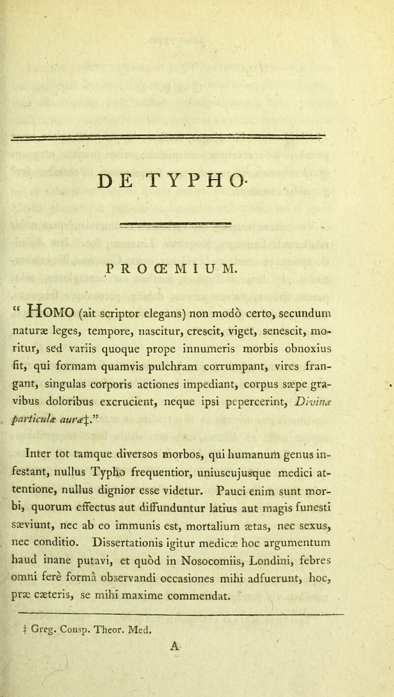 DE TYPHO- P R O CE M I U M.  Homo (ait scriptor elegans) non modo certo, secundum naturae leges, tempore, nascitur, crescit, viget, senescit, mo- ritur, sed variis quoque prope innumeris morbis obnoxius fit, qui formam quamvis pulchram corrumpant, vires fran- gant, singulas corporis actiones impediant, corpus saepe gra- vibus doloribus excrucient, neque ipsi pepercerint, Divina particula aura\P Inter tot tamque diversos morbos, qui humanum genus in- festant, nullus Typho frequentior, uniuscujusque medici at- tentione, nullus dignior esse videtur. Pauci enim sunt mor- bi, quorum effectus aut diffunduntur latius aut magis funesti saeviunt, nec ab eo immunis est, mortalium astas, nec sexus, nec conditio. Dissertationis igitur medicae hoc argumentum haud inane putavi, et quod in Nosocomiis, Londini, febres omni fere forma observandi occasiones mihi adfuerunt, hoc, pras casteris, se mihi maxime commendat. i Greg. Consp. Theor, Med. A