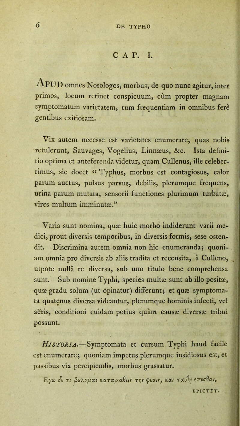 C A P. I. ApUD omnes Nosologos, morbus, de quo nunc agitur, inter primos, locum retinet conspicuum, cum propter magnam symptomatum varietatem, tum frequentiam in omnibus fere gentibus exitiosam. Vix autem necesse est varietates enumerare, quas nobis retulerunt, Sauvages, Vogelius, Linnseus, &c. Ista defini- tio optima et anteferenda videtur, quam Cullenus, ille celeber- rimus, sic docet ‘c Typhus, morbus est contagiosus, calor parum auctus, pulsus parvus, debilis, plerumque frequens, urina parum mutata, sensorii functiones plurimum turbatae, vires multum imminutae.” Varia sunt nomina, quae huic morbo indiderunt varii me- dici, prout diversis temporibus, in diversis formis, sese osten- dit. Discrimina autem omnia non hic enumeranda; quoni- am omnia pro diversis ab aliis tradita et recensita, a Culleno, utpote nulla re diversa, sub uno titulo bene comprehensa sunt. Sub nomine Typhi, species multae sunt ab illo positae, quae gradu solum (ut opinatur) differunt; et quae symptoma- ta quatenus diversa videantur, plerumque hominis infecti, vel aeris, conditioni cuidam potius quam causae diversae tribui possunt. Historia.—Symptomata et cursum Typhi haud facile est enumerare; quoniam impetus plerumque insidiosus est, et passibus vix percipiendis, morbus grassatur. Eyu St 7i (Zhkojuiu KxroCjU.a^uv thk (pwtv, kxi tou/Iv eTritrQcc/. EPICTET.