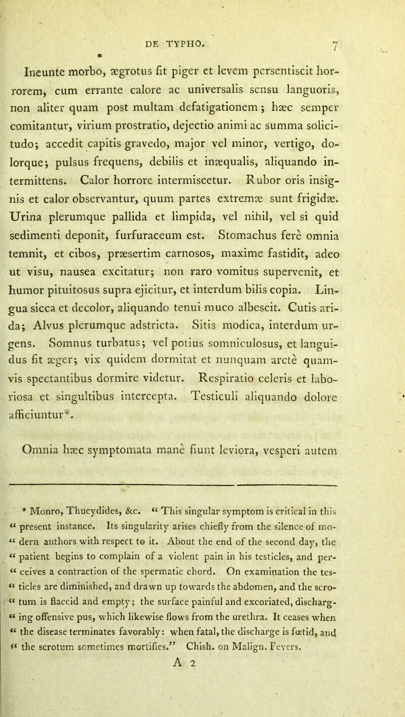 Ineunte morbo, segrotus fit piger et levem persentiscit hor- rorem, cum errante calore ac universalis sensu languoris, non aliter quam post multam defatigationem; htec semper comitantur, virium prostratio, dejectio animi ac summa solici- tudo; accedit capitis gravedo, major vel minor, vertigo, do- lorque; pulsus frequens, debilis et inrequalis, aliquando in- termittens. Calor horrore intermiscetur. Rubor oris insig- nis et calor observantur, quum partes extremae sunt frigidae. Urina plerumque pallida et limpida, vel nihil, vel si quid sedimenti deponit, furfuraceum est. Stomachus fere omnia temnit, et cibos, praesertim carnosos, maxime fastidit, adeo ut visu, nausea excitatur; non raro vomitus supervenit, et humor pituitosus supra ejicitur, et interdum bilis copia. Lin- gua sicca et decolor, aliquando tenui muco albescit. Cutis ari- da; Alvus plerumque adstricta. Sitis modica, interdum ur- gens. Somnus turbatus; vel potius somniculosus, et langui- dus fit aeger; vix quidem dormitat et nunquam arcte quam- vis spectantibus dormire videtur. Respiratio celeris et labo- riosa et singultibus intercepta. Testiculi aliquando dolore afficiuntur*. Omnia haec symptomata mane fiunt leviora, vesperi autem * Monro, Thucydides, &c. “ This singular symptom is critical in tliis “ present instance. Its singularity arises chiefiy from the silence of' mo- “ dern authors with respect to it. About the end of the second day, the “ patient begins to complain of a violent pain in his testicles, and per- “ ceives a contractiori of the spermatic chord. On examination the tes- “ ticles are diminished, and dravvn up towards the abdomen, and the scro- “ tum is fiaccid and empty; the surface painful and excoriated, discharg- “ ing offensive pus, vvhich likewise flows from the urethra. It ceases when “ the disease terminates favorably: when fatal, the discharge is foetid, and f‘ the scrotum sometimes mortifies.” Chish. on Malign. Fevers. A 2