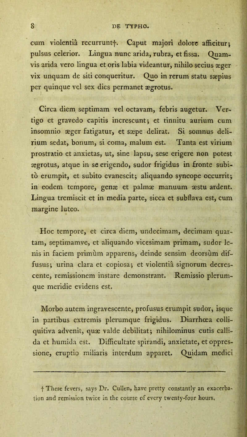 cum violentia recurruntj-. Caput majori dolore afficitur* pulsus celerior. Lingua nunc arida, rubra, et fissa. Quam- vis arida vero lingua et oris labia videantur, nihilo secius seger vix unquam de siti conqueritur. Quo in rerum statu ssepius per quinque vel sex dies permanet aegrotus. Circa diem septimam vel octavam, febris augetur. Ver- tigo et gravedo capitis increscunt; et tinnitu aurium cum insomnio aeger fatigatur, et saepe delirat. Si somnus deli- rium sedat, bonum, si coma, malum est. Tanta est virium prostratio et anxietas, ut, sine lapsu, sese erigere non potest aegrotus, atque in se erigendo, sudor frigidus in fronte subi- to erumpit, et subito evanescit; aliquando syncope occurrit; in eodem tempore, genae et palmae manuum aestu ardent. Lingua tremiscit et in media parte, sicca et subflava est, cum margine luteo. Hoc tempore, et circa diem, undecimam, decimam quar- tam, septimamve, et aliquando vicesimam primam, sudor le- nis in faciem primum apparens, deinde sensim deorsum dif- fusus; urina clara et copiosa; et violentia signorum decres- cente, remissionem instare demonstrant. Remissio plerum- que meridie evidens est. Morbo autem ingravescente, profusus erumpit sudor, isque in partibus extremis plerumque frigidus. Diarrhoea colli- quitiva advenit, quse valde debilitat; nihilominus cutis calli- da et humida est. Difficultate spirandi, anxietate, et oppres- sione, eruptio miliaris interdum apparet. Quidam medici f These fevers, says Dr. Cullen, have pretty constantly an exacerba- tion and remission twice in the cotorse of every twenty-foyr hours.