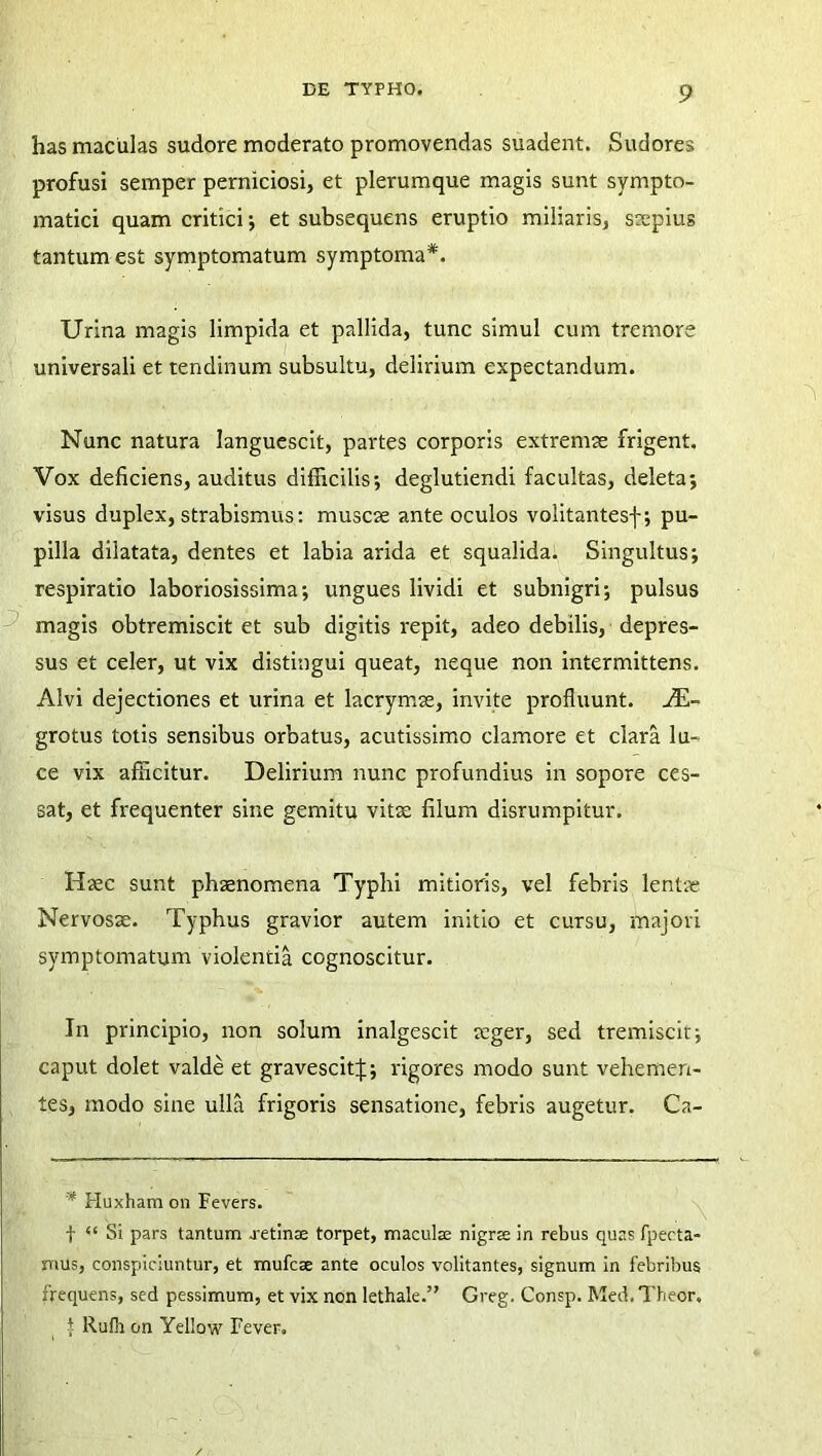 has maculas sudore moderato promovendas suadent. Sudores profusi semper perniciosi, et plerumque magis sunt sympto- matici quam critici; et subsequens eruptio miliaris, saepius tantum est symptomatum symptoma*. Urina magis limpida et pallida, tunc simul cum tremore universali et tendinum subsultu, delirium expectandum. Nunc natura languescit, partes corporis extremae frigent. Vox deficiens, auditus difficilis; deglutiendi facultas, deleta; visus duplex, strabismus: muscae ante oculos volitantesf; pu- pilla dilatata, dentes et labia arida et squalida. Singultus; respiratio laboriosissima; ungues lividi et subnigri; pulsus magis obtremiscit et sub digitis repit, adeo debilis, depres- sus et celer, ut vix distingui queat, neque non intermittens. Alvi dejectiones et urina et lacrymae, invite profluunt. Ae- grotus totis sensibus orbatus, acutissimo clamore et clara lu- ce vix afficitur. Delirium nunc profundius in sopore ces- sat, et frequenter sine gemitu vitae filum disrumpitur. Haec sunt phaenomena Typhi mitioris, vel febris lentae Nervosae. Typhus gravior autem initio et cursu, majori symptomatum violentia cognoscitur. In principio, non solum inalgescit aeger, sed tremiscit; caput dolet valde et gravescitJ; rigores modo sunt vehemen- tes, modo sine ulla frigoris sensatione, febris augetur. Ca- * Huxhamon Fevers. f “ Si pars tantum j-etinae torpet, maculae nigrs in rebus quas fpecta- mus, conspiciuntur, et mufcse ante oculos volitantes, signum in febribus frequens, sed pessimum, et vix non lethale.” Greg. Consp. Med. Theor, { Rufh on Yellow Fever.