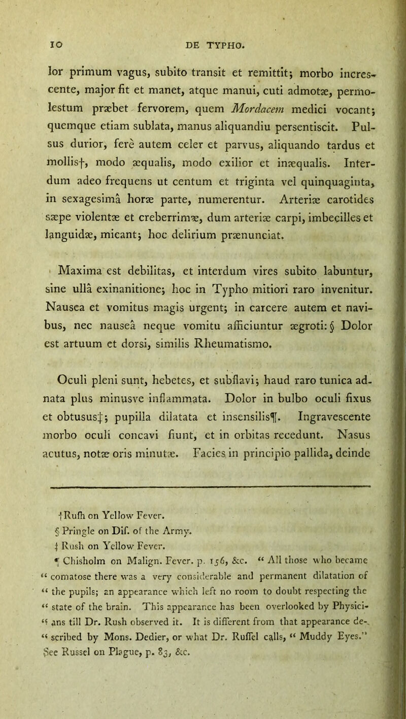 lor primum vagus, subito transit et remittit; morbo incres- cente, major lit et manet, atque manui, cuti admotae, permo- lestum praebet fervorem, quem Mordacem medici vocant; quemque etiam sublata, manus aliquandiu persentiscit. Pul- sus durior, fere autem celer et parvus, aliquando tardus et mollisf, modo aequalis, modo exilior et inaequalis. Inter- dum adeo frequens ut centum et triginta vel quinquaginta, in sexagesima horae parte, numerentur. Arteriae carotides saepe violentae et creberrimae, dum arteriae carpi, imbecilles et languidae, micant; hoc delirium praenunciat. Maxima est debilitas, et interdum vires subito labuntur, sine ulla exinanitione; hoc in Typho mitiori raro invenitur. Nausea et vomitus magis urgent; in carcere autem et navi- bus, nec nausea neque vomitu afficiuntur aegroti: § Dolor est artuum et dorsi, similis Rheumatismo. Oculi pleni sunt, hebetes, et subflavi; haud raro tunica ad- nata plus minusve inflammata. Dolor in bulbo oculi fixus et obtusus:):; pupilla dilatata et insensilisf. Ingravescente morbo oculi concavi fiunt, et in orbitas recedunt. Nasus acutus, notae oris minutae. Facies in principio pallida, deinde jRufh on Yellow Fever. § Pringle on Dif. of the Army. \ Rush on Yellow Fever. * Chisholm on Malign. Fever. p. 156, &c. “ AII tliose who became “ comatose there was a very considerable and permanent dilatation of “ the pupils; an appearance which left no room to doubt respectlng the ‘l state of the brain. This appearance has been overlooked by Physici- ans till Dr. Rush observed it. It is different from that appearance de- scribed by Mons. Dedier, or what Dr. Ruffel calls, “ Muddy Eyes. $ee Russei on Plague, p. 83, &c.