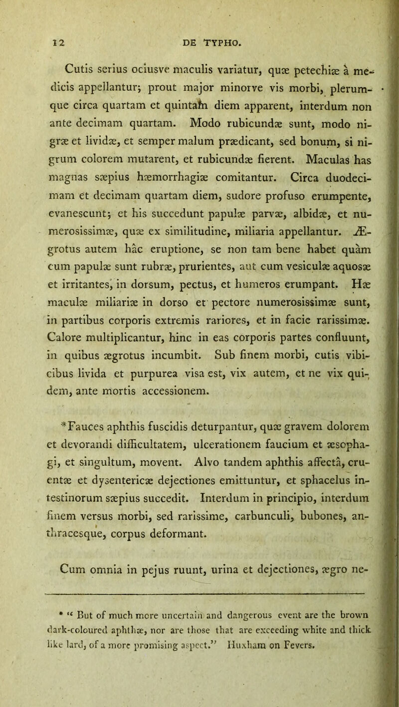 Cutis serius ociusve maculis variatur, quae petechiae a me- dicis appellantur; prout major minorve vis morbi, plerum- que circa quartam et quintafn diem apparent, interdum non ante decimam quartam. Modo rubicundae sunt, modo ni- grae et lividae, et semper malum praedicant, sed bonum, si ni- grum colorem mutarent, et rubicundae fierent. Maculas has magnas saepius haemorrhagiae comitantur. Circa duodeci- mam et decimam quartam diem, sudore profuso erumpente, evanescunt; et his succedunt papulae parvae, albidae, et nu- merosissimae, quse ex similitudine, miliaria appellantur. ^E- grotus autem hac eruptione, se non tam bene habet quam cum papulae sunt rubrae, prurientes, aut cum vesiculae aquosae et irritantes, in dorsum, pectus, et humeros erumpant. Hae maculae miliariae in dorso et pectore numerosissimae sunt, in partibus corporis extremis rariores, et in facie rarissimae. Calore multiplicantur, hinc in eas corporis partes confluunt, in quibus aegrotus incumbit. Sub finem morbi, cutis vibi- cibus livida et purpurea visa est, vix autem, et ne vix qui- dem, ante mortis accessionem. *Fauces aphthis fuscidis deturpantur, quae gravem dolorem et devorandi difficultatem, ulcerationem faucium et aesopha- gi, et singultum, movent. Alvo tandem aphthis affecta, cru- entae et dysentericae dejectiones emittuntur, et sphacelus in- testinorum saepius succedit. Interdum in principio, interdum finem versus morbi, sed rarissime, carbunculi, bubones, an- thracesque, corpus deformant. Cum omnia in pejus ruunt, urina et dejectiones, aegro ne- * “ But of much mere uncertain and dangerous event are the brown dark-coloured aphthx, nor are those that are exceeding white and tliick like lard, of a more promising aspect.” Huxham on Fevers.