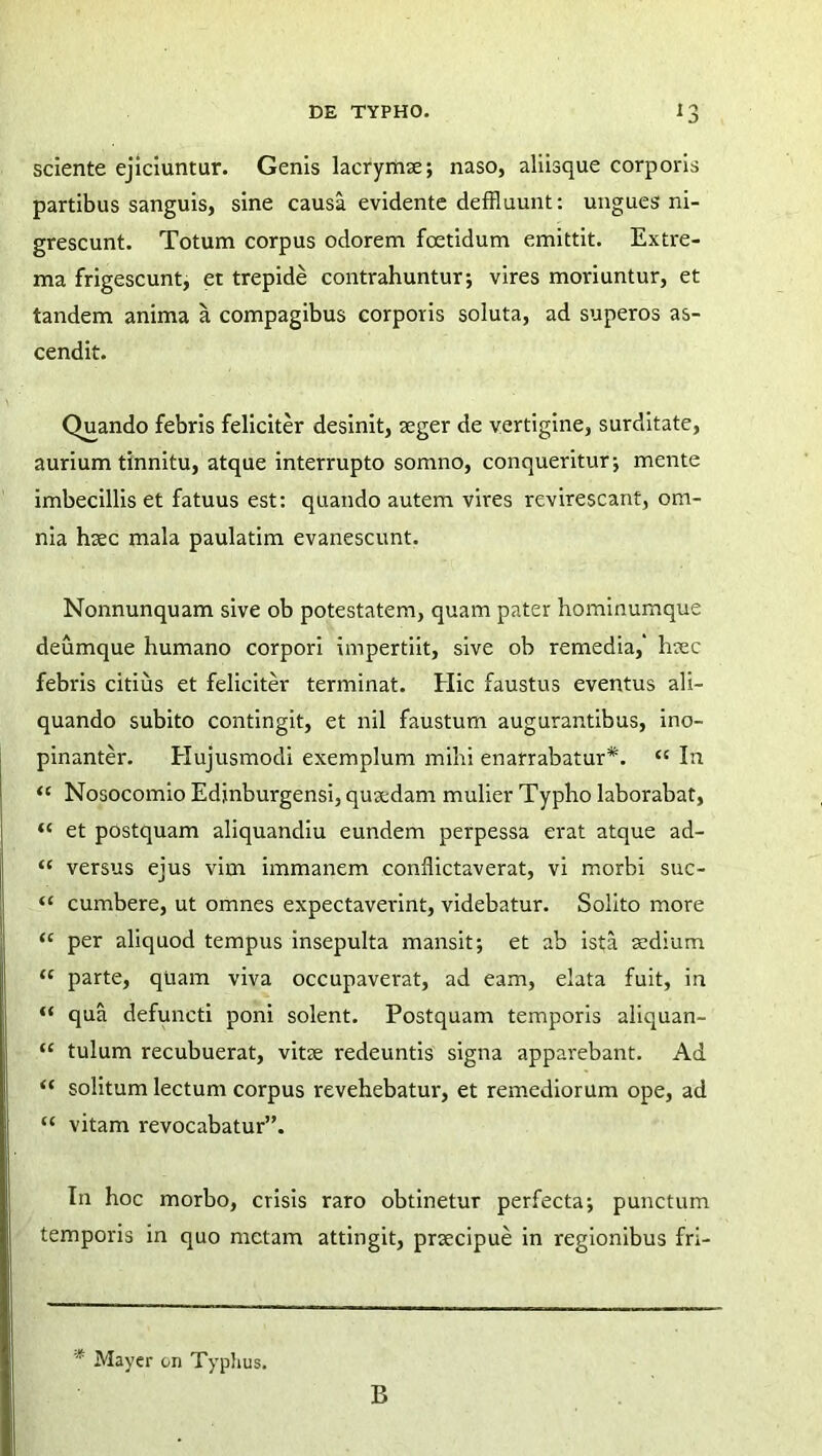 sciente ejiciuntur. Genis lacrymae; naso, aliisque corporis partibus sanguis, sine causa evidente deffluunt: ungues ni- grescunt. Totum corpus odorem foetidum emittit. Extre- ma frigescunt, et trepide contrahuntur-, vires moriuntur, et tandem anima a compagibus corporis soluta, ad superos as- cendit. Quando febris feliciter desinit, aeger de vertigine, surditate, aurium tinnitu, atque interrupto somno, conqueritur-, mente imbecillis et fatuus est: quando autem vires revirescant, om- nia haec mala paulatim evanescunt. Nonnunquam sive ob potestatem, quam pater hominumque deumque humano corpori impertiit, sive ob remedia,' haec febris citius et feliciter terminat. Hic faustus eventus ali- quando subito contingit, et nil faustum augurantibus, ino- pinanter. Hujusmodi exemplum mihi enarrabatur*. “ In ‘c Nosocomio Edjnburgensi, quaedam mulier Typho laborabat, “ et postquam aliquandiu eundem perpessa erat atque ad- “ versus ejus vim immanem conflictaverat, vi morbi suc- “ cumbere, ut omnes expectaverint, videbatur. Solito more ‘c per aliquod tempus insepulta mansit; et ab ista aedium ‘c parte, quam viva occupaverat, ad eam, elata fuit, in “ qua defuncti poni solent. Postquam temporis aliquan- “ tulum recubuerat, vitae redeuntis signa apparebant. Ad “ solitum lectum corpus revehebatur, et remediorum ope, ad “ vitam revocabatur”. In hoc morbo, crisis raro obtinetur perfecta; punctum temporis in quo metam attingit, praecipue in regionibus fri- * Mayer on Typhus. B