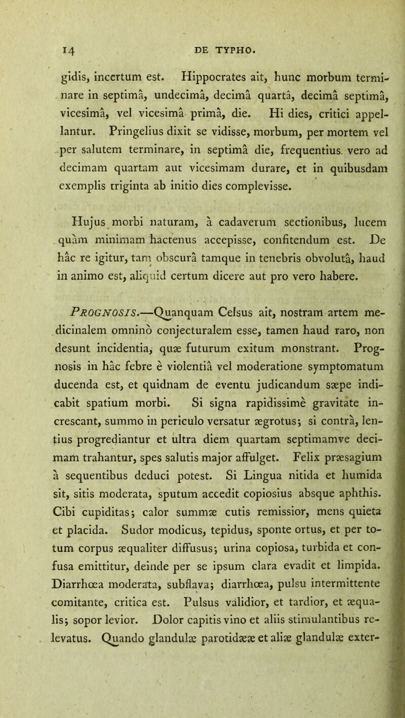 gidis, incertum est. Hippocrates ait, hunc morbum termi- nare in septima, undecima, decima quarta, decima septima, vicesima, vel vicesima prima, die. Hi dies, critici appel- lantur. Pringelius dixit se vidisse, morbum, per mortem vel per salutem terminare, in septima die, frequentius, vero ad decimam quartam aut vicesimam durare, et in quibusdam exemplis triginta ab initio dies complevisse. Hujus morbi naturam, a cadaverum sectionibus, lucem quam minimam hactenus accepisse, confitendum est. De hac re igitur, tam obscura tamque in tenebris obvoluta, haud in animo est, aliquid certum dicere aut pro vero habere. PROGNOSIS.—Quanquam Celsus ait, nostram artem me- dicinalem omnino conjecturalem esse, tamen haud raro, non desunt incidentia, quae futurum exitum monstrant. Prog- nosis in hac febre e violentia vel moderatione symptomatum ducenda est, et quidnam de eventu judicandum saepe indi- cabit spatium morbi. Si signa rapidissime gravitate in- crescant, summo in periculo versatur aegrotus; si contra, len- tius progrediantur et ultra diem quartam septimamve deci- mam trahantur, spes salutis major affulget. Felix praesagium a sequentibus deduci potest. Si Lingua nitida et humida sit, sitis moderata, sputum accedit copiosius absque aphthis. Cibi cupiditas; calor summae cutis remissior, mens quieta et placida. Sudor modicus, tepidus, sponte ortus, et per to- tum corpus aequaliter difFusus; urina copiosa, turbida et con- fusa emittitur, deinde per se ipsum clara evadit et limpida. Diarrhoea moderarta, subflava; diarrhoea, pulsu intermittente comitante, critica est. Pulsus validior, et tardior, et aequa- lis; sopor levior. Dolor capitis vino et aliis stimulantibus re- levatus. Quando glandulae parotidaeae et aliae glandulae exter-