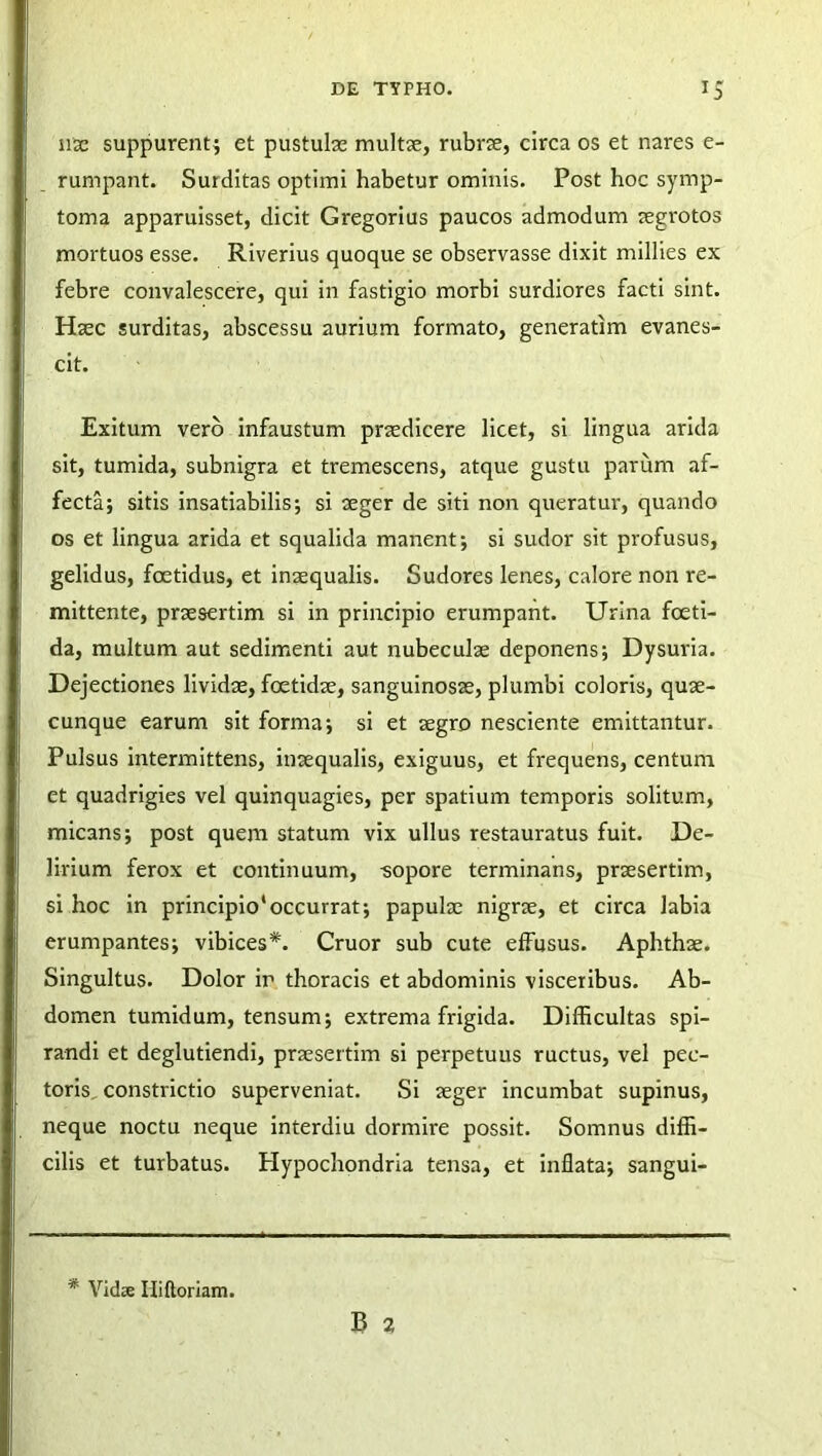 nae suppurent; et pustulas multae, rubrae, circa os et nares e- rumpant. Suiditas optimi habetur ominis. Post hoc symp- toma apparuisset, dicit Gregorius paucos admodum aegrotos mortuos esse. Riverius quoque se observasse dixit millies ex febre convalescere, qui in fastigio morbi surdiores facti sint. Haec surditas, abscessu aurium formato, generatim evanes- cit. Exitum vero infaustum praedicere licet, si lingua arida sit, tumida, subnigra et tremescens, atque gustu parum af- fecta; sitis insatiabilis; si aeger de siti non queratur, quando os et lingua arida et squalida manent; si sudor sit profusus, gelidus, foetidus, et inaequalis. Sudores lenes, calore non re- mittente, praesertim si in principio erumpant. Urina foeti- da, multum aut sedimenti aut nubeculae deponens; Dysuria. Dejectiones lividae, foetidae, sanguinosae, plumbi coloris, quae- cunque earum sit forma; si et aegro nesciente emittantur. Pulsus intermittens, inaequalis, exiguus, et frequens, centum et quadrigies vel quinquagies, per spatium temporis solitum, micans; post quem statum vix ullus restauratus fuit. De- lirium ferox et continuum, -sopore terminans, praesertim, si hoc in principio'occurrat; papulae nigrae, et circa labia erumpantes; vibices*. Cruor sub cute effusus. Aphthae. Singultus. Dolor ir thoracis et abdominis visceribus. Ab- domen tumidum, tensum; extrema frigida. Difficultas spi- randi et deglutiendi, praesertim si perpetuus ructus, vel pec- toris. constrictio superveniat. Si aeger incumbat supinus, neque noctu neque interdiu dormire possit. Somnus diffi- cilis et turbatus. Hypochondria tensa, et inflata; sangui- B 2 * Vidse Iliftoriam.