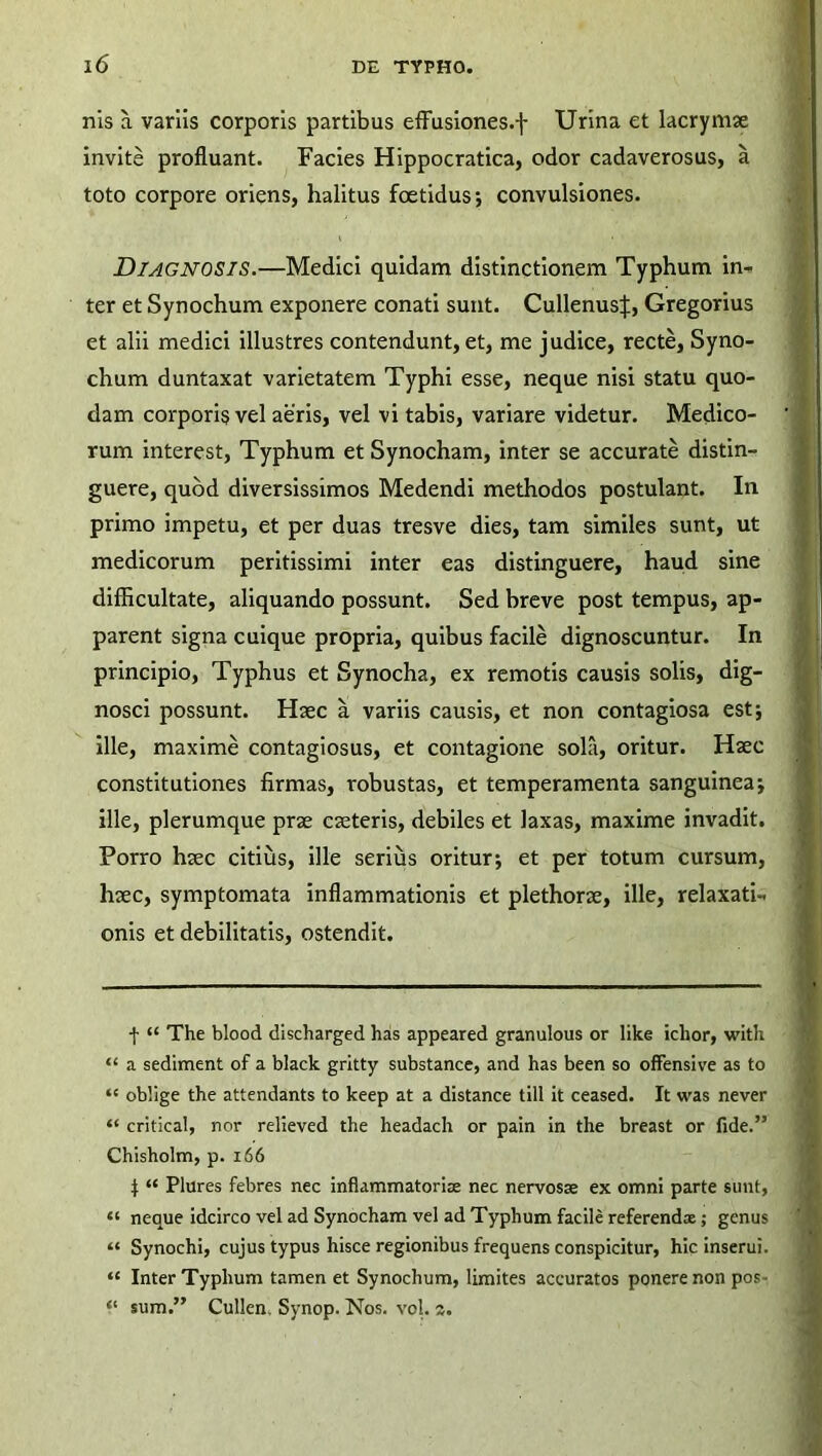 nis a variis corporis partibus effusiones.f Urina et lacrymse invite profluant. Facies Hippocratica, odor cadaverosus, a toto corpore oriens, halitus foetidus; convulsiones. DIAGNOSIS.—Medici quidam distinctionem Typhum in- ter et Synochum exponere conati sunt. Cullenus|, Gregorius et alii medici illustres contendunt, et, me judice, recte, Syno- chum duntaxat varietatem Typhi esse, neque nisi statu quo- dam corporis vel aeris, vel vi tabis, variare videtur. Medico- rum interest, Typhum et Synocham, inter se accurate distin- guere, quod diversissimos Medendi methodos postulant. In primo impetu, et per duas tresve dies, tam similes sunt, ut medicorum peritissimi inter eas distinguere, haud sine difficultate, aliquando possunt. Sed breve post tempus, ap- parent signa cuique propria, quibus facile dignoscuntur. In principio, Typhus et Synocha, ex remotis causis solis, dig- nosci possunt. Haec a variis causis, et non contagiosa est; ille, maxime contagiosus, et contagione solii, oritur. Haec constitutiones firmas, robustas, et temperamenta sanguinea; ille, plerumque prae caeteris, debiles et laxas, maxime invadit. Porro haec citius, ille serius oritur; et per totum cursum, haec, symptomata inflammationis et plethorae, ille, relaxati- onis et debilitatis, ostendit. f “ The blood discharged has appeared granulous or like iclior, with “ a sediment of a black gritty substance, and has been so offensive as to ‘e oblige the attendants to keep at a distance till it ceased. It was never “ critical, nor relieved the headach or pain in the breast or fide.” Chisholm, p. 166 } “ Plures febres nec inflammatoriae nec nervosae ex omni parte sunt, “ neque idcirco vel ad Synocham vel ad Typhum facile referendae; genus “ Synochi, cujus typus hisce regionibus frequens conspicitur, hic inserui. “ Inter Typhum tamen et Synochum, limites accuratos ponere non pos- sum.” Cullen, Synop. Nos. vol. a.