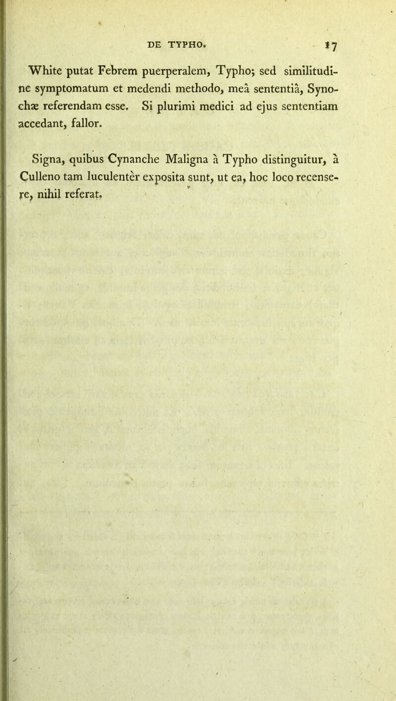 *7 White putat Febrem puerperalem, Typho; sed similitudi- ne symptomatum et medendi methodo, mea sententia, Syno- chae referendam esse. Si plurimi medici ad ejus sententiam accedant, fallor. Signa, quibus Cynanche Maligna a Typho distinguitur, a Culleno tam luculenter exposita sunt, ut ea, hoc loco recense- re, nihil referat.