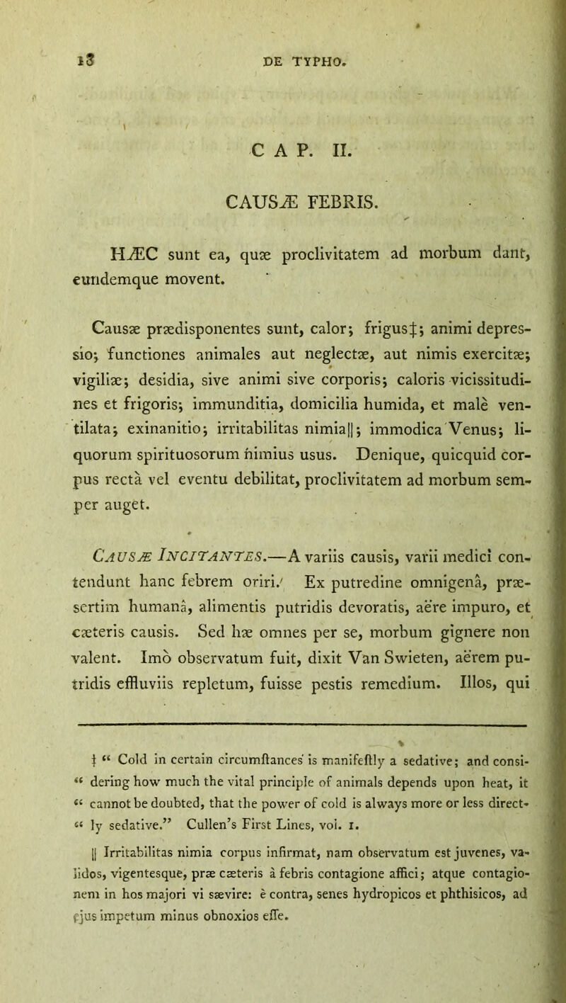 C A P. II. CAUSiE FEBRIS. FIAlC sunt ea, qute proclivitatem ad morbum dant, eundemque movent. Causae praedisponentes sunt, calor; frigus^; animi depres- sio; functiones animales aut neglectae, aut nimis exercitae; vigiliae; desidia, sive animi sive corporis; caloris vicissitudi- nes et frigoris; immunditia, domicilia humida, et male ven- tilata; exinanitio; irritabilitas nimia||; immodica Venus; li- quorum spirituosorum nimius usus. Denique, quicquid cor- pus recta, vel eventu debilitat, proclivitatem ad morbum sem- per auget. CaUSJE INCITANTES.—A variis causis, varii medici con- tendunt hanc febrem oriri.' Ex putredine omnigena, prae- sertim humana, alimentis putridis devoratis, aere impuro, et caeteris causis. Sed hae omnes per se, morbum gignere non valent. Imo observatum fuit, dixit Van Swieten, aerem pu- tridis effluviis repletum, fuisse pestis remedium. Illos, qui f “ Cold in certain circumftances' is manifeftly a sedative; and consi- “ dering how much the vita! principle of animals depends upon heat, it cannot be doubted, that the power of cold is always more or less direct- “ ly sedative.” Cullen’s First Lines, voi. I. || Irritabilitas nimia corpus infirmat, nam observatum est juvenes, va- lidos, vigentesque, prae caeteris a febris contagione affici; atque contagio- nem in hos majori vi saevire: e contra, senes hydropicos et phthisicos, ad fjus impetum minus obnoxios effe.