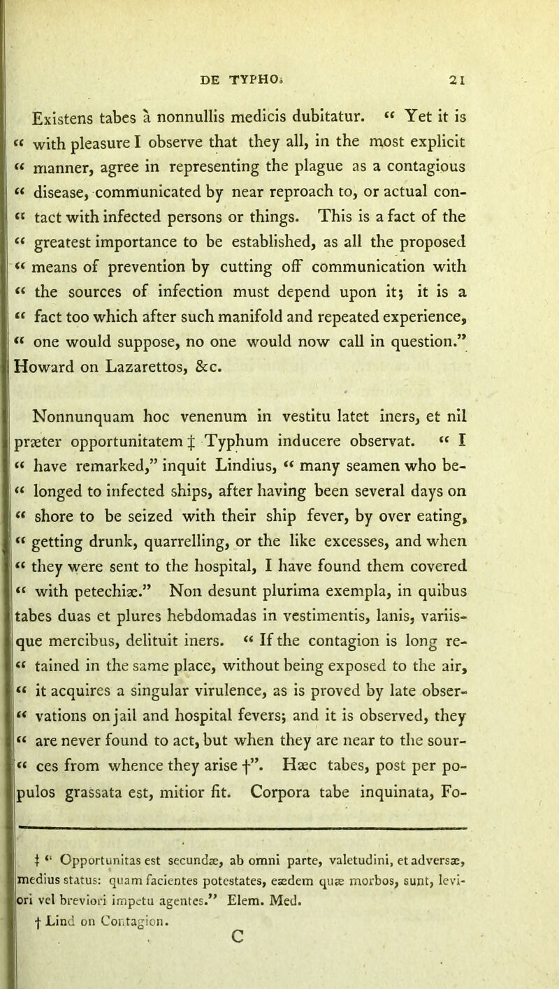 Existens tabes a nonnullis medicis dubitatur. « Yet it is « with pleasuve I observe that they ali, in the most explicit « manner, agree in representing the plague as a contagious « disease, communicated by near reproach to, or actual con- « tact with infected persons or things. This is a fact of the “ greatest importance to be established, as all the proposed “ means of prevention by cutting off communication with “ the sources of infection must depend upon it; it is a “ fact too which after such manifold and repeated experience, “ one would suppose, no one would now call in question.” Howard on Lazarettos, &c. Nonnunquam hoc venenum in vestitu latet iners, et nil praeter opportunitatem J Typhum inducere observat. “ I « have remarked,” inquit Lindius, “ many seamen who be- “ longed to infected ships, after having been several days on « shore to be seized with their ship fever, by over eating, “ getting drunk, quarrelling, or the like excesses, and when “ they were sent to the hospital, I have found them covered « with petechise.” Non desunt plurima exempla, in quibus tabes duas et plures hebdomadas in vestimentis, lanis, variis- que mercibus, delituit iners. “ If the contagion is long re- « tained in the same place, without being exposed to the air, “ it acquires a singular virulence, as is proved by late obser- “ vations onjail and hospital fevers; and it is observed, they “ are never found to act, but when they are near to the sour- « ces from whence they arise f”. Haec tabes, post per po- pulos grassata est, mitior fit. Corpora tabe inquinata, Fo- f “ Opportunitas est secund®, ab omni parte, valetudini, et adversae, medius status: quam facientes potestates, esedem quae morbos, sunt, levi- ori vel breviori impetu agentes.” Elem. Med. f Lind on Contagion. c