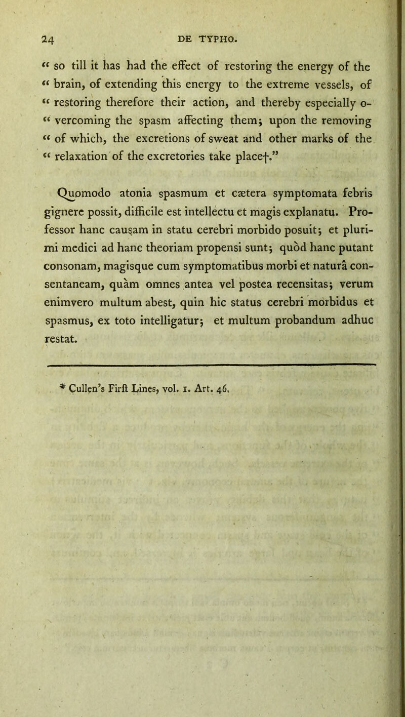 f( so till it has had the effect of restoring the energy of the “ brain, of extending this energy to the extreme vessels, of “ restoring therefore their action, and thereby especially o- “ vercoming the spasm affecting them; upon the removing “ of which, the excretions of sweat and other marks of the “ relaxation of the excretories take placef.” Quomodo atonia spasmum et caetera symptomata febris gignere possit, difficile est intellectu et magis explanatu. Pro- fessor hanc caudam in statu cerebri morbido posuit i et pluri- mi medici ad hanc theoriam propensi sunt; quod hanc putant consonam, magisque cum symptomatibus morbi et natura con- sentaneam, quam omnes antea vel postea recensitas; verum enimvero multum abest, quin hic status cerebri morbidus et spasmus, ex toto intelligatur; et multum probandum adhuc restat. * Cullen’s Firft Lines, vol. x. Art. 46.