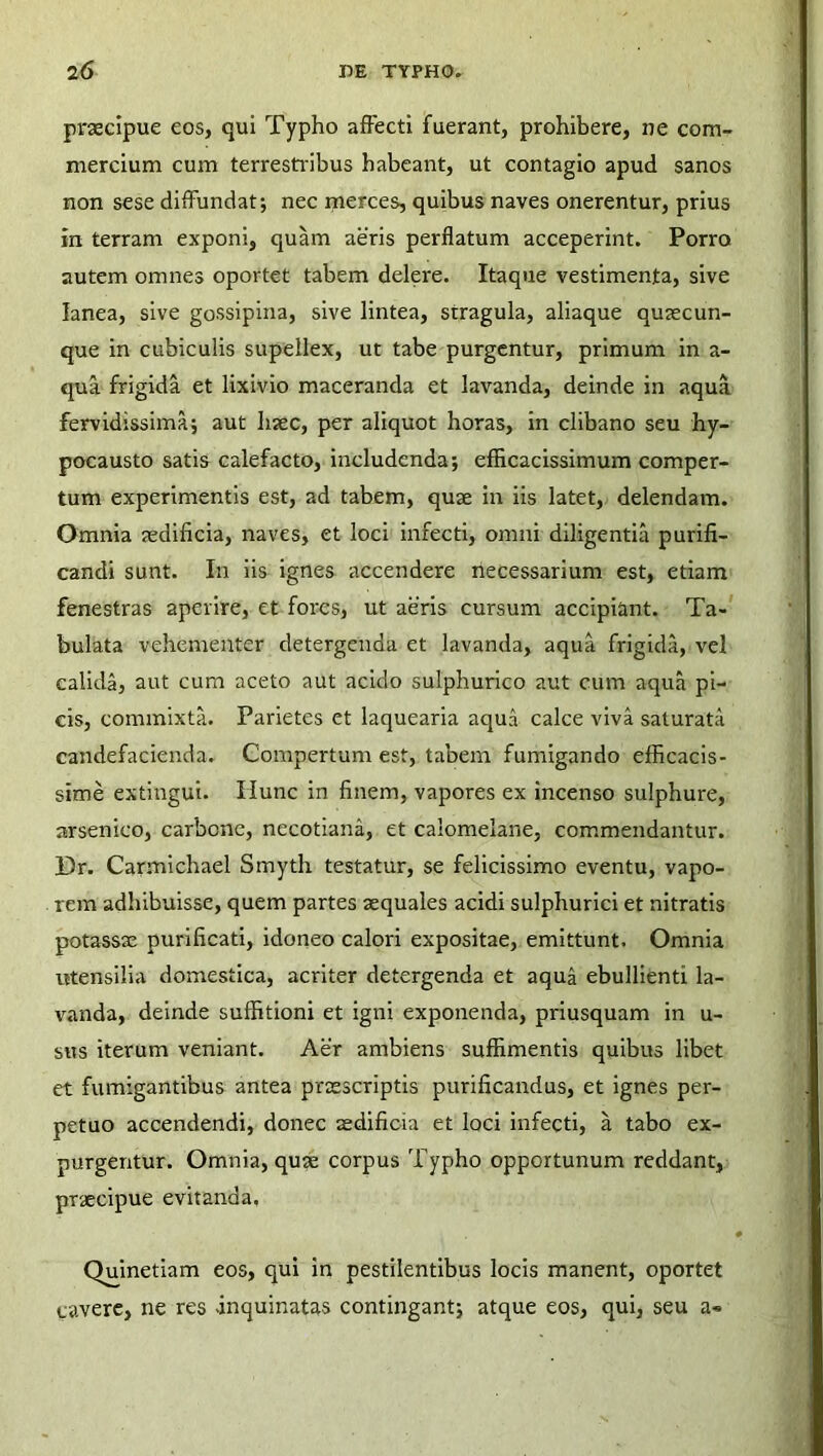 praecipue eos, qui Typho affecti fuerant, prohibere, ne com- mercium cum terrestribus habeant, ut contagio apud sanos non sese diffundat; nec merces, quibus naves onerentur, prius in terram exponi, quam aeris perflatum acceperint. Porro autem omnes oportet tabem delere. Itaque vestimenta, sive lanea, sive gossipina, sive lintea, stragula, aliaque quaecun- que in cubiculis supellex, ut tabe purgentur, primum in a- qua frigida et lixivio maceranda et lavanda, deinde in aqua fervidissima; aut haec, per aliquot horas, in clibano seu hy- pocausto satis calefacto, includenda; efficacissimum comper- tum experimentis est, ad tabem, quae in iis latet, delendam. Omnia aedificia, naves, et loci infecti, omni diligentia purifi- candi sunt. In iis ignes accendere necessarium est, etiam fenestras aperire, et fores, ut aeris cursum accipiant. Ta- bulata vehementer detergenda et lavanda, aqua frigida, vel calida, aut cum aceto aut acido sulphurico aut cum aqua pi- cis, commixta. Parietes et laquearia aqua calce viva saturata candefacienda. Compertum est, tabem fumigando efficacis- sime extingui. Ilunc in finem, vapores ex incenso sulphure, arsenico, carbone, necotiana, et calomelane, commendantur. Dr. Carmichael Smyth testatur, se felicissimo eventu, vapo- rem adhibuisse, quem partes aequales acidi sulphurici et nitratis potassse purificati, idoneo calori expositae, emittunt. Omnia utensilia domestica, acriter detergenda et aqua ebullienti la- vanda, deinde suffitioni et igni exponenda, priusquam in u- sus iterum veniant. Aer ambiens suffimentis quibus libet et fumigantibus antea praescriptis purificandus, et ignes per- petuo accendendi, donec aedificia et loci infecti, a tabo ex- purgentur. Omnia, quae corpus Typho opportunum reddant, praecipue evitanda, Quinetiam eos, qui in pestilentibus locis manent, oportet cavere, ne res .inquinatas contingant; atque eos, qui, seu a«