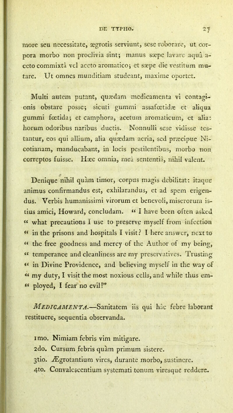 more seu necessitate, aegrotis serviunt, sese roborare, ut cor- pora morbo non proclivia sint; manus saepe lavare aqua ar- ceto commixta vel aceto aromatico; et saepe die vestitum mu- tare. Ut omnes munditiam studeant, maxime oportet. Multi autem putant, quredam medicamenta vi contagi- onis obstare posse; sicuti gummi assafeetidae et aliqua gummi foetida; et camphora, acetum aromaticum, et alia: horum odoribus naribus ductis. Nonnulli sese vidisse tes- i tantur, eos qui allium, alia qusedam acria, sed pnccipue Ni- cotianam, manducabant, in locis pestilentibus, morbo non correptos fuisse. Haec omnia, mea sententia, nihil valent. Denique nihil quam timor, corpus magis debilitat: itaque animus confirmandus est, exhilarandus, et ad spem erigen- dus. Verbis humanissimi virorum et benevoli, miserorum is- tius amici, Howard, concludam. “ I have been often asked “ what precautions I use to preserve myself from infection «* in the prisons and hospitals I visit? I here answer, nextto « the free goodness and mercy of the Author of my being, “ temperance and cleanliness are my preservatives. Trustfng «* in Divine Providence, and believing myself in the way of “ my duty, I visit the most noxious cells, and while thus ern- “ ployed, I fear no evil!” Medicamenta.—Sanitatem iis qui hac febre laborant restituere, sequentia observanda. imo. Nimiam febris vim mitigare. 2do. Cursum febris quam primum sistere. 3tio. iEgrotantium vires, durante morbo, sustinere. 4to. Convalescentium systemati tonum viresque reddere.