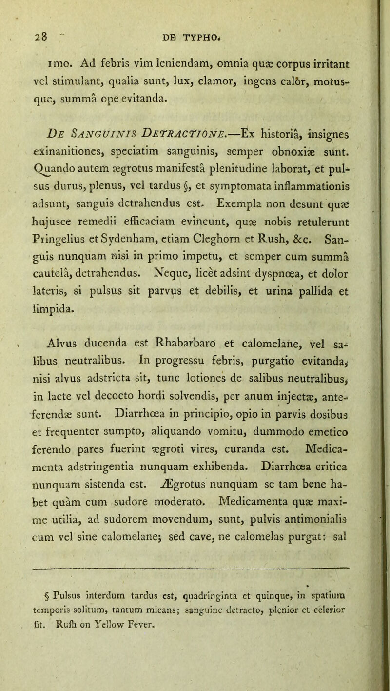 imo. Ad febris vim leniendam, omnia quae corpus irritant vel stimulant, qualia sunt, lux, clamor, ingens cal&r, motus- que, summa ope evitanda. De Sanguinis Detractione.—Ex historia, insignes exinanitiones, speciatim sanguinis, semper obnoxiae sunt. Quando autem aegrotus manifesta plenitudine laborat, et pul- sus durus, plenus, vel tardus §, et symptomata inflammationis adsunt, sanguis detrahendus est. Exempla non desunt quae hujusce remedii efficaciam evincunt, quae nobis retulerunt Pringelius et Sydenham, etiam Cleghorn et Rush, 8cc. San- guis nunquam nisi in primo impetu, et semper cum summa cautela, detrahendus. Neque, licet adsint dyspnoea, et dolor lateris, si pulsus sit parvus et debilis, et urina pallida et limpida. Alvus ducenda est Rhabarbaro et calomelane, vel sa- libus neutralibus. In progressu febris, purgatio evitanda* nisi alvus adstricta sit, tunc lotiones de salibus neutralibus, in lacte vel decocto hordi solvendis, per anum injectae, ante- ferendae sunt. Diarrhoea in principio, opio in parvis dosibus et frequenter sumpto, aliquando vomitu, dummodo emetico ferendo pares fuerint aegroti vires, curanda est. Medica- menta adstringentia nunquam exhibenda. Diarrhoea critica nunquam sistenda est. vEgrotus nunquam se tam bene ha- bet quam cum sudore moderato. Medicamenta quae maxi- me utilia, ad sudorem movendum, sunt, pulvis antimonialis cum vel sine calomelanej sed cave, ne calomelas purgat: sal § Pulsus interdum tardus est, quadringinta et quinque, in spatium temporis solitum, tantum micans; sanguine detracto, plenior et celerior fit. Rulli on Yellow Fever.