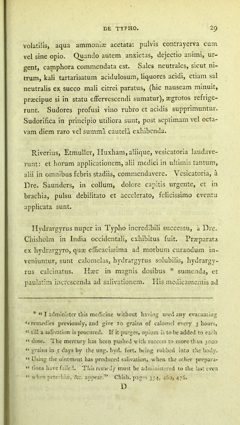 volatilis, aqua ammoniae acetata: pulvis contrayerva cum vel sine opio. Quando autem anxietas, dejectio animi, ur- gent, camphora commendata est. Sales neutrales, sicut ni- trum, kali tartarisatum acidulosum, liquores acidi, etiam sal neutralis ex succo mali citrei paratus, (hic nauseam minuit, praecipue si in statu effervescendi sumatur), aegrotos refrige- runt. Sudores profusi vino rubro et acidis supprimuntur. Sudorifica in principio utiliora sunt, post septimam vel octa- vam diem raro vel summa cautela exhibenda. Riverius, Etmuller, Huxham, aliique, vesicatoria laudave- runt: et horum applicationem, alii medici in ultimis tantum, alii in omnibus febris stadiis, commendavere. Vesicatoria, a Dre. Saunders, in collum, dolore capitis urgente, et in brachia, pulsu debilitato et accelerato, felicissimo eventu applicata sunt. Hydrargyrus nuper in Typho incredibili successu, a Dre. Chisholm in India occidentali, exhibitus fuit. Praeparata ex hydrargyro, quae efficaeissima ad morbum curandum in- veniuntur, sunt calomelas, hydrargyrus solubilis, hydrargy- rus calcinatus. Haec in magnis dosibus * sumenda, et paulatim increscenda ad salivationem. His medicamentis ad * “ I administer this medicine without having used any evacuating ‘‘remedies previously, and give to grains of calomel every 3 hours, “ till a saiivation is procured. If it purges, opium is to be added to each “ dose. The mercury has been pushed with success to more thau 3000 “ grains in 5 days by the ung. hvd. fort. being rubbed into the body. “ Using tlie ointment has produced saiivation, when the other prepara- “ tions liave failed. Tliis remedy must be administered to the !ast eveu “ when petechiee, &c. appeard' Cbfish. pages 354, 460, 476. D