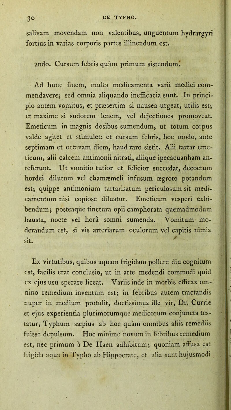 3° salivam movendam non valentibus, unguentum hydrargyri fortius in varias corporis partes illinendum est. 2ndo. Cursum febris quam primum sistenduml Ad hunc finem, multa medicamenta varii medici com- mendavere; sed omnia aliquando inefficacia sunt. In princi- pio autem vomitus, et praesertim si nausea urgeat, utilis est; et maxime si sudorem lenem, vel dejectiones promoveat. Emeticum in magnis dosibus sumendum, ut totum corpus valde agitet et stimulet: et cursum febris, hoc modo, ante septimam et octavam diem, haud raro sistit. Alii tartar eme- ticum, alii calcem antimonii nitrati, aliique ipecacuanham an- teferunt. Ut vomitio tutior et felicior succedat, decoctum hordei dilutum vel chamaemeli infusum aegroto potandum est; quippe antimonium tartarisatum periculosum sit medi- camentum nisi copiose diluatur. Emeticum vesperi exhi- bendum; posteaque tinctura opii camphorata quemadmodum hausta, nocte vel hora somni sumenda. Vomitum mo- derandum est, si vis arteriarum oculorum vel capitis nimia sit. Ex virtutibus, quibus aquam frigidam pollere diu cognitum est, facilis erat conclusio, ut in arte medendi commodi quid ex ejus usu sperare liceat. Variis inde in morbis efficax om- nino remedium inventum est; in febribus autem tractandis nuper in medium protulit, doctissimus ille vir, Dr. Currie et ejus experientia plurimorumque medicorum conjuncta tes- tatur, Typhum ssepius ab hoc quam omnibus aliis remediis fuisse depulsum. Hoc minime novum in febribus remedium est, nec primum a De Haen adhibitum; quoniam affusa est frigida aqua in Typho ab Hippocrate, et alia sunt hujusmodi